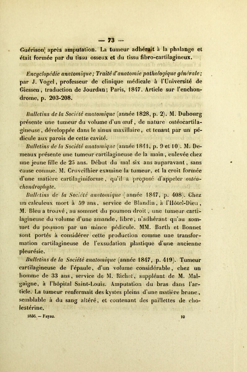Guérison: après amputation. La tumeur adhérait à la phalange et était formée par du tissu osseux et du tissu fibro-carlilagineux. Encyclopédie anatomique ; Traité d’anatomie pathologique générale ; par J. Vogel, professeur de clinique médicale à l’Université de Giessen, traduction de Jourdan; Paris, 1847. Article sur l’enchon- drome, p. 203-208. Bulletins de la Société anatomique (année 1828, p. 2). M. Dubourg présente une tumeur du volume d’un œuf, de nature ostéocartila- gineuse, développée dans le sinus maxillaire, et tenant par un pé- dicule aux parois de cette cavité. Bulletins de la Société anatomique (année 1841, p. 9 et 10'. M. De- meaux présente une tumeur cartilagineuse de la main, enlevée chez une jeune fille de 25 ans. Début du mal six ans auparavant, sans cause connue. M. Cruveilhier examine la tumeur, et la croit formée d’une matière cartilaginiforme, qu’il a proposé d’appeler ostéo- chondrophyte. Bulletins de la Société anatomique (année 1847, p. 408). Chez un calculeux mort à 59 ans, service de Blandin, à l’Hôtel-Dieu , M. Bleu a trouvé, au sommet du poumon droit, une tumeur carti- lagineuse du volume d’une amande, libre, n’adhérant qu’au som- met du poumon par un mince pédicule. MM. Barth et Bonnet sont portés à considérer cette production comme une transfor- mation cartilagineuse de l’exsudation plastique d’une ancienne pleurésie. Bulletins de la Société anatomique [année 1847, p. 419). Tumeur cartilagineuse de l’épaule, d’un volume considérable, chez un homme de 33 ans, service de M. Richet, suppléant de M. Mal- gaigne, à l’hôpital Saint-Louis. Amputation du bras dans l’ar- ticle. La tumeur renfermait des kystes pleins d’une matière brune , semblable à du sang altéré, et contenant des paillettes de cho- lestérine. 1856. — Fayau. 10