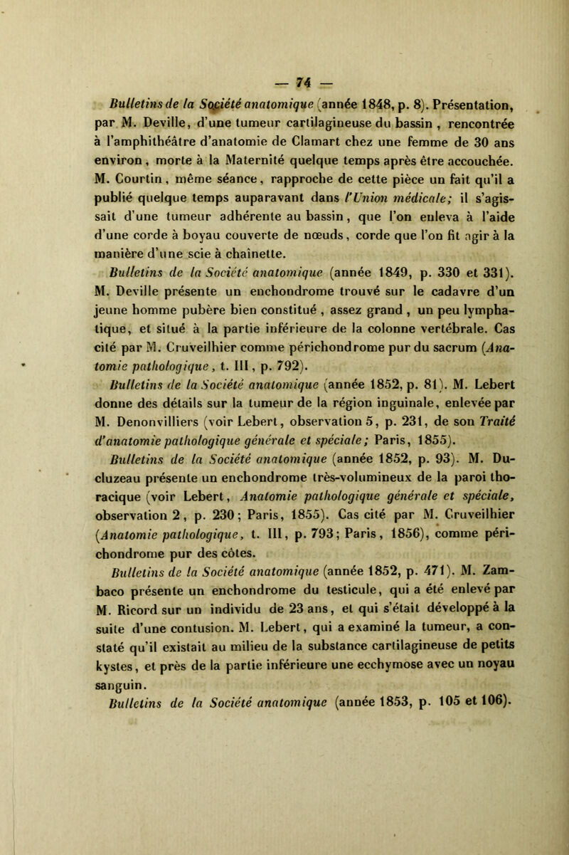 Bulletins de la Société anatomique (année 1848, p. 8). Présentation, par M. Deville, d’une tumeur cartilagineuse du bassin , rencontrée à l’amphithéâtre d’anatomie de Clamart chez une femme de 30 ans environ , morte à la Maternité quelque temps après être accouchée. M. Courtin, même séance, rapproche de cette pièce un fait qu’il a publié quelque temps auparavant dans l’Union médicale; il s’agis- sait d’une tumeur adhérente au bassin, que l’on enleva à l’aide d’une corde à boyau couverte de nœuds, corde que l’on fit agir à la manière d’une scie à chaînette. Bulletins de la Société anatomique (année 1849, p. 330 et 331). M. Deville présente un enchondrome trouvé sur le cadavre d’un jeune homme pubère bien constitué , assez grand , un peu lympha- tique, et situé à la partie inférieure de la colonne vertébrale. Cas cité par M. Cruveilhier comme périchondrome pur du sacrum (Ana- tomie pathologique, t. III, p. 792). Bulletins de la Société anatomique (année 1852, p. 81). M. Lebert donne des détails sur la tumeur de la région inguinale, enlevée par M. Denonvilliers (voir Lebert, observation 5, p. 231, de son Traité d’anatomie pathologique générale et spéciale ; Paris, 1855). Bulletins de la Société anatomique (année 1852, p. 93). M. Du- cluzeau présente un enchondrome très-volumineux de la paroi tho- racique (voir Lebert, Anatomie pathologique générale et spéciale, observation 2, p. 230; Paris, 1855). Cas cité par M. Cruveilhier (Anatomie pathologique, t. III, p. 793; Paris, 1856), comme péri- chondrome pur des côtes. Bulletins de la Société anatomique (année 1852, p. 471). M. Zam- baco présente un enchondrome du testicule, qui a été enlevé par M. Ricord sur un individu de 23 ans, et qui s’était développé à la suite d’une contusion. M. Lebert, qui a examiné la tumeur, a con- staté qu’il existait au milieu de la substance cartilagineuse de petits kystes, et près de la partie inférieure une ecchymose avec un noyau sanguin. Bulletins de la Société anatomique (année 1853, p. 105 et 106).