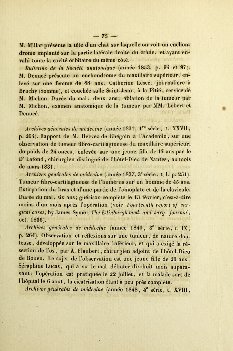 M. Millar présente la tête d’un chat sur laquelle on voit un enchon- drome implanté sur la partie latérale droite du crâne, et ayant en- vahi toute la cavité orbitaire du même côté. Bulletins de la Société anatomique (année 1853, p. 94 et 97). M. Denucé présente un enchondrome du maxillaire supérieur, en- levé sur une femme de 48 ans, Catherine Lesec, journalière à Bruchy (Somme), et couchée salle Saint-Jean, à la Pitié, service de M. Michon. Durée du mal, deux ans; ablation de la tumeur par M. Michon, examen anatomique de la tumeur par MM. Lebert et Deuucé. Archives générales de médecine {année 1831, 1re série, t. XXVÜ, p. 264). Rapport de M. Hervez de Chégoin à l’Académie , sur une observation de tumeur fibro-cartilagineuse du maxillaire supérieur, du poids de 24 onces, enlevée sur une jeune fille de 17 ans par le Dr Lafond, chirurgien distingué de l’hôtel-Dieu de Nantes , au mois de mars 1831. Archives générales de médecine (année 1837, 3e série , t. ï, p. 251). Tumeur fibro-cartilagineuse de l'humérus sur un homme de 45 ans. Extirpation du bras et d’une partie de l’omoplate et de la clavicule. Durée du mal, six ans; guérison complète le 13 février, c’est-à-dire moins d’un mois après l’opération (voir Fourteentli report of sur- gical cases, by James Syme ; The Edinburghmed. and sur g. journal, oct. 1836). Archives générales de médecine (année 1840, 3e série, t. IX, p. 264). Observation et réflexions sur une tumeur, de nature dou- teuse, développée sur le maxillaire inférieur, et qui a exigé la ré- section de l’os, par A. Flaubert, chirurgien adjoint de l’hôtel-Dieu de Rouen. Le sujet de l’observation est une jeune fille de 20 ans. Séraphine Lucas, qui a vu le mal débuter dix-huit mois aupara- vant; l’opération est pratiquée le 22 juillet, et la malade sort de l’hôpital le 6 août, la cicatrisation étant à peu près complète. Archives générales de médecine (année 1848 , 46 série, t. XVlll,