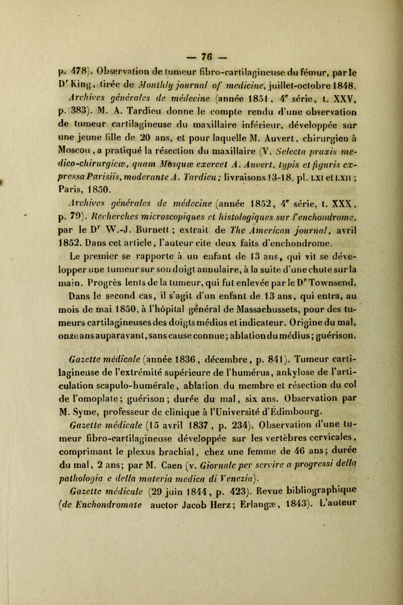 p. 478). Observation de tumeur fibre-cartilagineuse du fémur, parle DrKing, tirée de Montlihj journal of mcdicine, juillet-octobre 1848. Archives générales de médecine (année 1851 , 4e série, t. XXV, p. 383). M. À. Tardieu donne le compte rendu d’une observation de tumeur cartilagineuse du maxillaire inférieur, développée sur une jeune bile de 20 ans, et pour laquelle M. Auvert, chirurgien à Moscou , a pratiqué la résection du maxillaire (V. Selecta praxis me- dico-chirurgicœ, quant Mosquæ exercet A. Auvert. Ig pi s et figuris ex- presse Parisiis, modérante A. Tardieu; livraisons 13-18, pl. lxi etLXii ; Paris, 1850. Archives générales de médecine (année 1852, 4e série, t. XXX, p. 79). Recherches microscopiques et histologiques stir Tenchondrome, par le D1 W.-J. Burnett ; extrait de The American journal, avril 1852. Dans cet article, l’auteur cite deux faits d’enchondrome. Le premier se rapporte à un enfant de 13 ans, qui vit se déve- lopper une tumeur sur son doigt annulaire, à la suite d’une chute sur la main. Progrès lents de la tumeur, qui fut enlevée par le Dr Townsend. Dans le second cas, il s’agit d’un enfant de 13 ans, qui entra, au mois de mai 1850, à l’hôpital général de Massachussets, pour des tu- meurs cartilagineuses des doigts médius et indicateur. Origine du mal, onze ans auparavant, sans cause connue; ablation du médius; guérison. Gazette médicale (année 1836, décembre, p. 841). Tumeur carti- lagineuse de l’extrémité supérieure de l’humérus, ankylosé de l’arti- culation scapulo-humérale, ablation du membre et résection du col de l’omoplate; guérison; durée du mal, six ans. Observation par M. Syme, professeur de clinique à l’Université d’Edimbourg. Gazette médicale (15 avril 1837, p. 234). Observation d’une tu- meur fibro-cartilagineuse développée sur les vertèbres cervicales, comprimant le plexus brachial, chez une femme de 46 ans; durée du mal, 2 ans; par M. Caen (v. Giornalc per service a progressi délia pathologie e délia materia medica di Venczia). Gazette médicale (29 juin 1844, p. 423). Revue bibliographique (de Enchondromate auctor Jacob Herz ; Erlangæ, 1843). L auteur