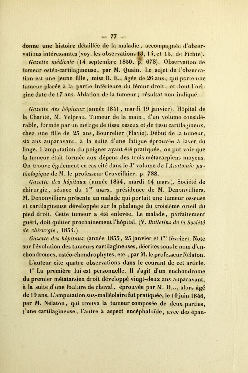 donne une histoire détaillée de la maladie, accompagnée d’obser- vations intéressantes (voy. les observations L3, 14, et 15, de Fichle). Gazelle médicale (14 septembre 1850, p. 678). Observation de tumeur ostéo-cartilagineuse, par M. Quain. Le sujet de l’observa- tion est une jeune fille, miss B. E., âgée de 26 ans, qui porte une tumeur placée à la partie inférieure du fémur droit, et dont l’ori- gine date <le 17 ans. Ablation de la tumeur; résultat non indiqué. Gazette des hôpitaux (année 1841 , mardi 19 janvier). Hôpital de la Charité, M. Velpeau. Tumeur de la main , d’un volume considé- rable, formée par un mélnge de tissu osseux et de tissu cartilagineux, chez une fille de 25 ans, Bourrelier (Flavie). Début de la tumeur, six ans auparavant, à la suite d’une fatigue éprouvée à laver du linge. L’amputation du poignet ayant été pratiquée, on put voir que la tumeur était formée aux dépens des trois métacarpiens moyens. On trouve également ce cas cité dans le 3e volume de VAnatomie pa- thologique de M. le professeur Cruveilhier, p. 788. Gazette des hôpitaux (année 1854, mardi 14 mars). Société de chirurgie, séance du 1er mars, présidence de M. Denonvilliers. M. Denonvilliers présente un malade qui portait une tumeur osseuse et cartilagineuse développée sur la phalange du troisième orteil du pied droit. Cette tumeur a été enlevée. Le malade, parfaitement, guéri, doit quitter prochainement l’hôpital. (V. Bulletins de la Société de chirurgie, 1854.) Gazette des hôpitaux (année 1855, 25 janvier et 1er février). Note sur 1’évolulion des tumeurs cartilagineuses, décrites sous le nom d’en- chondromes, ostéo-chondrophytes, etc., par M. le professe uriNél a ton. L’auteur cite quatre observations dans le courant de cet article. 1° La première lui est personnelle. Il s’agit d’un enchondrome du premier métatarsien droit développé vingt-deux ans auparavant, à la suite d’une foulure de cheval, éprouvée par AI. D..., alors âgé de 19 ans. L’amputation sus-malléolaire fut pratiquée, le 10 juin 1846, par M. Nélaton, qui trouva la tumeur composée de deux parties, l’une cartilagineuse, l’autre à aspect encéphaloïde, avec des épan-
