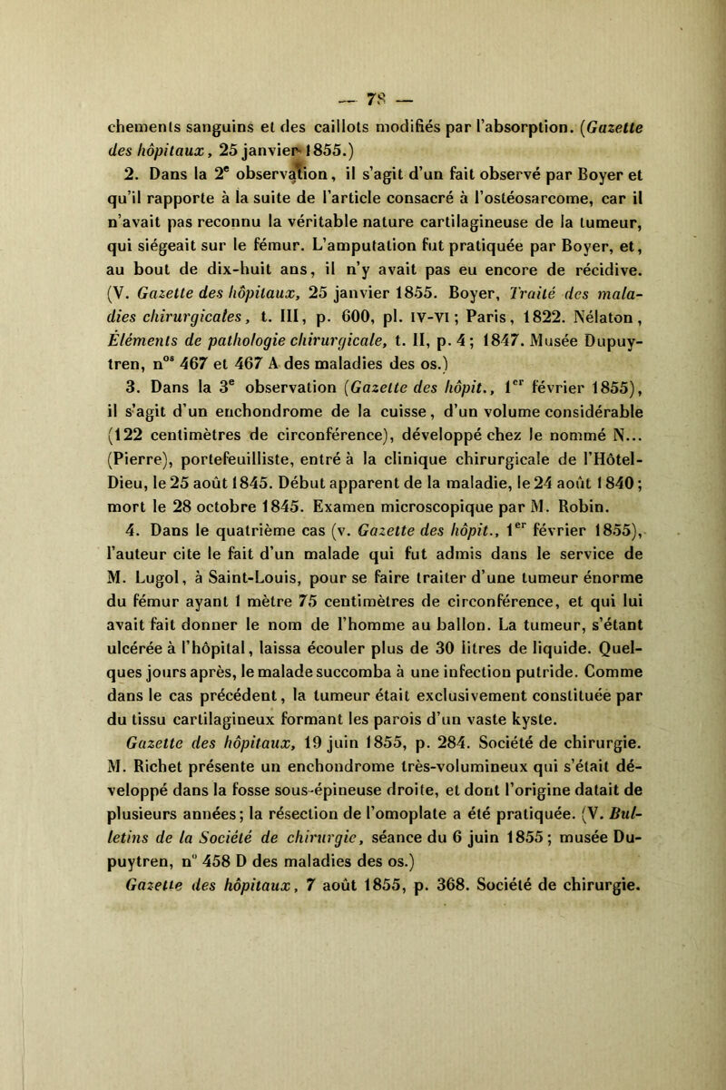 chemenls sanguins et des caillots modifiés par l’absorption. (Gazette des hôpitaux, 25 janvier 1855.) 2. Dans la 2e observation, il s’agit d’un fait observé par Boyer et qu’il rapporte à la suite de l’article consacré à l’ostéosarcome, car il n’avait pas reconnu la véritable nature cartilagineuse de la tumeur, qui siégeait sur le fémur. L’amputation fut pratiquée par Boyer, et, au bout de dix-huit ans, il n’y avait pas eu encore de récidive. (V. Gazette des hôpitaux, 25 janvier 1855. Boyer, Traité des mala- dies chirurgicales, t. III, p. 600, pl. IV-VI ; Paris, 1822. Nélaton, Éléments de pathologie chirurgicale, t. II, p.4; 1847. Musée Dupuy- tren, nos 467 et 467 A des maladies des os.) 3. Dans la 3e observation [Gazette des liôpit., 1er février 1855), il s’agit d’un enchondrome de la cuisse, d’un volume considérable (122 centimètres de circonférence), développé chez le nommé N... (Pierre), portefeuilliste, entré à la clinique chirurgicale de l’Hôtel- Dieu, le 25 août 1845. Début apparent de la maladie, le 24 août 1 840 ; mort le 28 octobre 1845. Examen microscopique par M. Robin. 4. Dans le quatrième cas (v. Gazette des liôpit., 1er février 1855), l’auteur cite le fait d’un malade qui fut admis dans le service de M. Lugol, à Saint-Louis, pour se faire traiter d’une tumeur énorme du fémur ayant 1 mètre 75 centimètres de circonférence, et qui lui avait fait donner le nom de l’homme au ballon. La tumeur, s’étant ulcérée à l’hôpital, laissa écouler plus de 30 litres de liquide. Quel- ques jours après, le malade succomba à une infection putride. Comme dans le cas précédent, la tumeur était exclusivement constituée par du tissu cartilagineux formant les parois d’un vaste kyste. Gazette des hôpitaux, 19 juin 1855, p. 284. Société de chirurgie. M. Richet présente un enchondrome très-volumineux qui s’était dé- veloppé dans la fosse sous-épineuse droite, et dont l’origine datait de plusieurs années; la résection de l’omoplate a été pratiquée. (V. Bul- letins de la Société de chirurgie, séance du 6 juin 1855; musée Du- puytren, n° 458 D des maladies des os.) Gazette des hôpitaux, 7 août 1855, p. 368. Société de chirurgie.