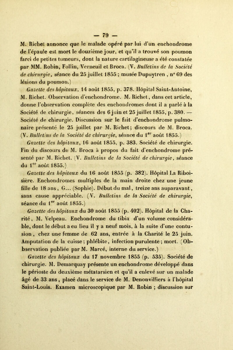 M. Richet annonce que le malade opéré par lui d’un enchondrome de l’épaule est mort le douzième jour, et qu’il a trouvé son poumon farci de petites tumeurs, dont la nature cartilagineuse a été constatée par MM. Robin, Follin, Verneuil et Broca. (V. Bulletins de la Société de chirurgie, séance du 25 juillet 1855 ; musée Dupuytren , n° 69 des lésions du poumon.) Gazette des hôpitaux, 14 août 1855, p. 378. Hôpital Saint-Antoine, M. Richet. Observation d’enchondrome. M. Richet, dans cet article, donne l’observation complète des enchondromes dont il a parlé à la Société de chirurgie, séances des 6 juin et 25 juillet 1855, p. 380. — Société de chirurgie. Discussion sur le fait d’enchondrome pulmo- naire présenté le 25 juillet par M. Richet; discours de M. Broca. (V. Bulletins de la Société de chirurgie, séance du 1er août 1855.) Gazette des hôpitaux, 16 août 1855, p. 383. Société de chirurgie. Fiu du discours de M. Broca à propos du fait d’enchondrome pré- senté par M. Richet. (V. Bulletins de la Société de chirurgie, séance du 1er août 1855.) Gazette des hôpitaux du 16 août 1855 (p. 382). Hôpital La Riboi- sière. Enchondromes multiples de la main droite chez une jeune fille de 18 ans, G... (Sophie). Début du mal, treize ans auparavant, sans cause appréciable. (V. Bulletins de la Société de chirurgie, séance du 1er août 1855.) Gazette des hôpitaux du 30 août 1855 (p. 402). Hôpital de la Cha- rité , M. Velpeau. Enchondrome du tibia d’un volume considéra- ble, dont le début a eu lieu il y a neuf mois, à la suite d’une contu- sion , chez une femme de 62 ans, entrée à la Charité le 25 juin. Amputation de la cuisse; phlébite, infection purulente ; mort. (Ob- bservation publiée par M. Marcé, interne du service.) Gazette des hôpitaux du 17 novembre 1855 (p. 535). Société de chirurgie. M. Demarquay présente un enchondrome développé dans le périoste du deuxième métatarsien et qu’il a enlevé sur un malade âgé de 33 ans, placé dans le service de M. Denonvilliers à l’hôpital Saint-Louis. Examen microscopique par M. Robin ; discussion sur