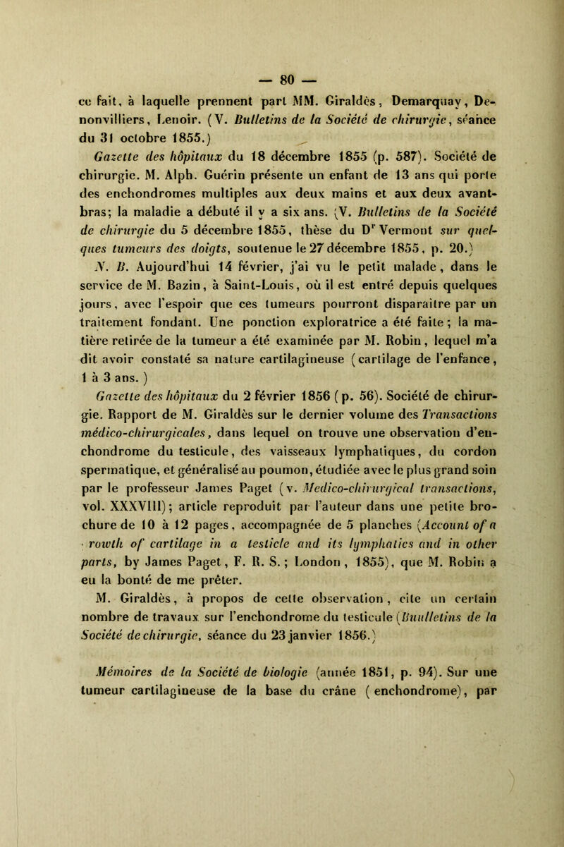 ce fait, à laquelle prennent part MM. Giraldès, Demarquay, De- nonvilliers, Lenoir. (Y. Bulletins de ta Société de chirurgie, séance du 31 octobre 1855.) Gazette des hôpitaux du 18 décembre 1855 (p. 587). Société de chirurgie. M. Alph. Guérin présente un enfant de 13 ans qui porte des enchondromes multiples aux deux mains et aux deux avant- bras; la maladie a débuté il y a six ans. (V. Bulletins de la Société de chirurgie du 5 décembre 1855, thèse du D' Vermont sur quel- ques tumeurs des doigts, soutenue le 27 décembre 1855, p. 20.) N. B. Aujourd’hui 14 février, j’ai vu le petit malade, dans le service de M. Bazin, à Saint-Louis, où il est entré depuis quelques jours, avec l’espoir que ces tumeurs pourront disparaître par un traitement fondant. Une ponction exploratrice a été faite ; la ma- tière retirée de la tumeur a été examinée par M. Robin, lequel m’a dit avoir constaté sa nature cartilagineuse (cartilage de l’enfance, 1 à 3 ans. ) Gazelle des hôpitaux du 2 février 1856 ( p. 56). Société de chirur- gie. Rapport de M. Giraldès sur le dernier volume des Transactions médico-chirurgicales, dans lequel on trouve une observation d’eu- chondrome du testicule, des vaisseaux lymphatiques, du cordon spermatique, et généralisé au poumon, étudiée avec le plus grand soin par le professeur James Paget (v. Médico-chirurgical transactions, vol. XXXVlll); article reproduit par l’auteur dans une petite bro- chure de 10 à 12 pages, accompagnée de 5 planches [Account of a roivth of cartilage in a teslicle and its lymphatics and in ollier parts, by James Paget, F. R. S.; London, 1855), que M. Robin a eu la bonté de me prêter. M. Giraldès, à propos de celte observation, cite un certain nombre de travaux sur l’enchondrome du testicule (Buullelins de ta Société de chirurgie, séance du 23 janvier 1856.) Mémoires de la Société de biologie (année 1851, p. 94). Sur une tumeur cartilagineuse de la base du crâne ( enchondrome), par