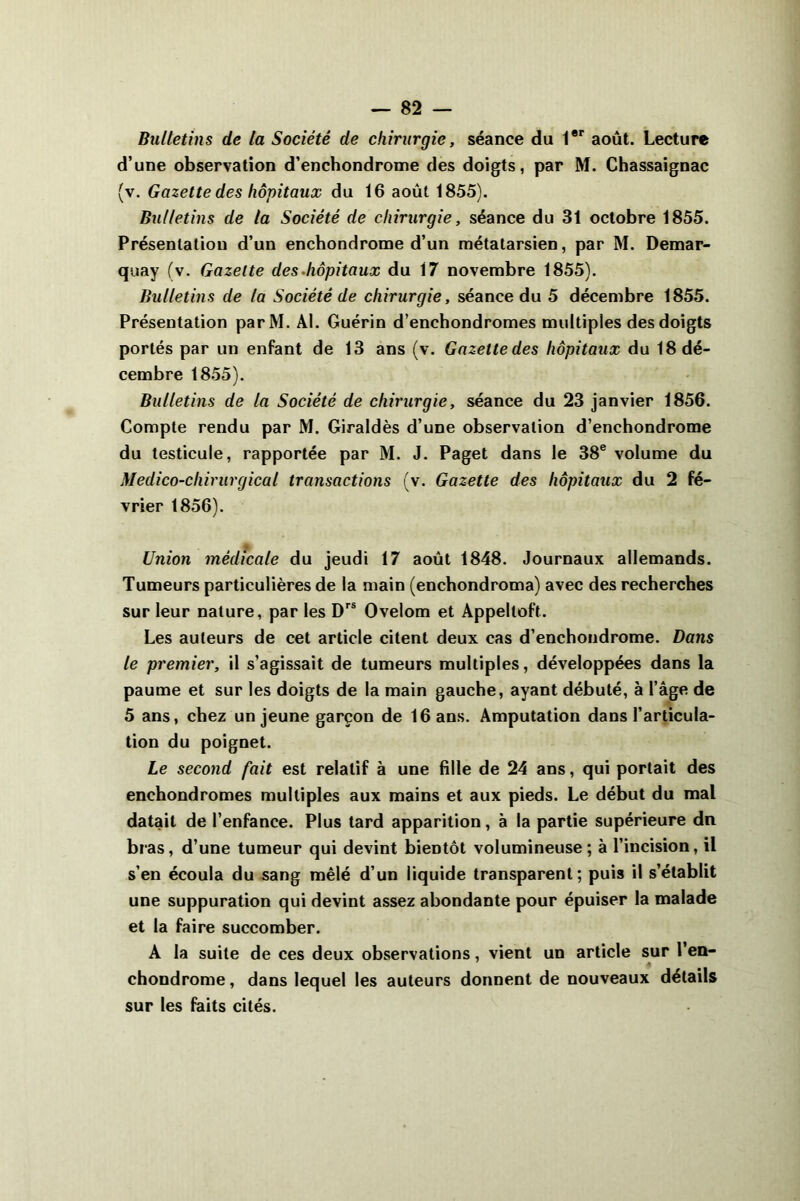 Bulletins de la Société de chirurgie, séance du 1er août. Lecture d’une observation d’enchondrome des doigts, par M. Chassaignac (v. Gazette des hôpitaux du 16 août 1855). Bulletins de la Société de chirurgie, séance du 31 octobre 1855. Présentation d’un enchondrome d’un métatarsien, par M. Demar- quay (v. Gazette des hôpitaux du 17 novembre 1855). Bulletins de la Société de chirurgie, séance du 5 décembre 1855. Présentation parM. Al. Guérin d’enchondromes multiples des doigts portés par un enfant de 13 ans (v. Gazettedes hôpitaux du 18 dé- cembre 1855). Bulletins de la Société de chirurgie, séance du 23 janvier 1856. Compte rendu par M. Giraldès d’une observation d’enchondrome du testicule, rapportée par M. J. Paget dans le 38e volume du Médico-chirurgical transactions (v. Gazette des hôpitaux du 2 fé- vrier 1856). Union médicale du jeudi 17 août 1848. Journaux allemands. Tumeurs particulières de la main (enchondroma) avec des recherches sur leur nature, par les Drs Ovelom et Appeltoft. Les auteurs de cet article citent deux cas d’enchondrome. Dans le premier, il s’agissait de tumeurs multiples, développées dans la paume et sur les doigts de la main gauche, ayant débuté, à l’âge de 5 ans, chez un jeune garçon de 16 ans. Amputation dans l’articula- tion du poignet. Le second fait est relatif à une fille de 24 ans, qui portait des enchondromes multiples aux mains et aux pieds. Le début du mal datait de l’enfance. Plus tard apparition, à la partie supérieure dn bras, d’une tumeur qui devint bientôt volumineuse; à l’incision, il s’en écoula du sang mêlé d’un liquide transparent; puis il s’établit une suppuration qui devint assez abondante pour épuiser la malade et la faire succomber. A la suite de ces deux observations, vient un article sur l’en- chondrome, dans lequel les auteurs donnent de nouveaux détails sur les faits cités.