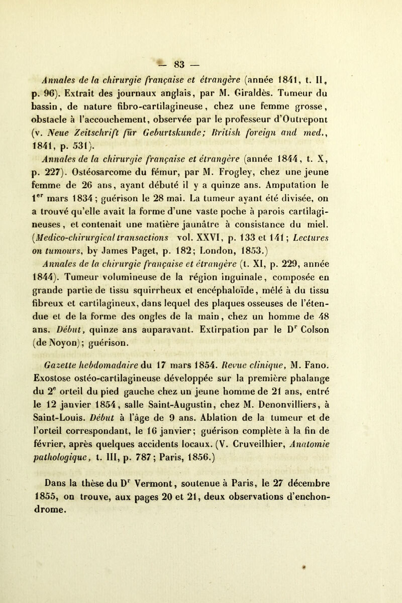 Annales de la chirurgie française et étrangère (année 1841, t. II, p. 96). Extrait des journaux anglais, par M. Giraldès. Tumeur du bassin, de nature fibro-cartilagineuse, chez une femme grosse, obstacle à l’accouchement, observée par le professeur d’Outrepont (v. Neue Zeitschrift fur Gehurlskunde; lîrilish foreign and med., 1841, p. 531). Annales de la chirurgie française et étrangère (année 1844, t. X, p. 227). Ostéosarcome du fémur, par M. Frogley, chez une jeune femme de 26 ans, ayant débuté il y a quinze ans. Amputation le 1er mars 1834; guérison le 28 mai. La tumeur ayant été divisée, on a trouvé qu’elle avait la forme d’une vaste poche à parois cartilagi- neuses , et contenait une matière jaunâtre à consistance du miel. [Médico-chirurgicaltransactions vol. XXVI, p. 133 et 141; Lectures on tumours, by James Paget, p. 182; London, 1853.) Annales de la chirurgie française et étrangère (t. XI, p. 229, année 1844). Tumeur volumineuse de la région inguinale, composée en grande partie de tissu squirrheux et encéphaloïde, mêlé à du tissu fibreux et cartilagineux, dans lequel des plaques osseuses de l’éten- due et de la forme des ongles de la main, chez un homme de 48 ans. Début, quinze ans auparavant. Extirpation par le Dr Colson (deNoyon); guérison. Gazette hebdomadaire du 17 mars 1854. Revue clinique, M. Fano. Exostose ostéo-cartilagineuse développée sur la première phalange du 2e orteil du pied gauche chez un jeune homme de 21 ans, entré le 12 janvier 1854, salle Saint-Augustin, chez M. Denonvilliers, à Saint-Louis. Début à l’âge de 9 ans. Ablation de la tumeur et de l’orteil correspondant, le 16 janvier; guérison complète à la fin de février, après quelques accidents locaux. (V. Cruveilhier, Anatomie pathologique, t. III, p. 787; Paris, 1856.) Dans la thèse du Dr Vermont, soutenue à Paris, le 27 décembre 1855, on trouve, aux pages 20 et 21, deux observations d’enchon- drome.