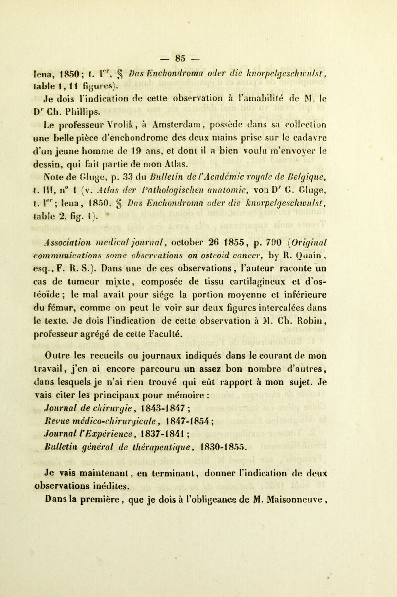 îena, 1850; t. Tr, § Dns Enchondroma oder die knorpelgeschwu/st, table 1,11 figures). Je dois l’indication de cette observation à l’amabilité de M. le Dr Ch. Phillips. Le professeur Vrolik, à Amsterdam, possède dans sa collection une belle pièce d’enchondrome des deux mains prise sur le cadavre d’un jeune homme de 19 ans, et dont il a bien voulu m’envoyer le dessin, qui fait partie de mon Allas. Note de Gluge, p. 33 du Bulletin de l'Académie royale de Belgique, t. 11!, n° 1 (v. Allas (1er Pathologischen anatomie, von D1’ G. Gluge, t. Ier; lena, 1850. § Dos Enchondroma oder die knorpclgesclnvulst, table 2, fig. 1). ' Association medical journal, oclober 26 1855, p. 790 (Original communications somc observations on ostcoid cancer, by R. Ouain , esq.,F. R. S.). Dans une de ces observations, l’auteur raconte un cas de tumeur mixte, composée de tissu cartilagineux et d’os- léoïde ; le mal avait pour siège la portion moyenne et inférieure du fémur, comme on peut le voir sur deux figures intercalées dans le texte. Je dois l’indication de celte observation à M. Ch. Robin, professeur agrégé de celle Faculté. Outre les recueils ou journaux indiqués dans le courant de mon travail, j’en ai encore parcouru un assez bon nombre d’autres, dans lesquels je n’ai rien trouvé qui eût rapport à mon sujet. Je vais citer les principaux pour mémoire : Journal de chirurgie, 1843-1847 ; llecue mcdico-chirurgicale, 1847-1854 ; Journal VExpérience, 1837-1841 ; Bulletin général de thérapeutique, 1830-1855. Je vais maintenant, en terminant, donner l’indication de deux observations inédites. Dans la première, que je dois à 1’obligeao.ee de M. Maisonneuve ,