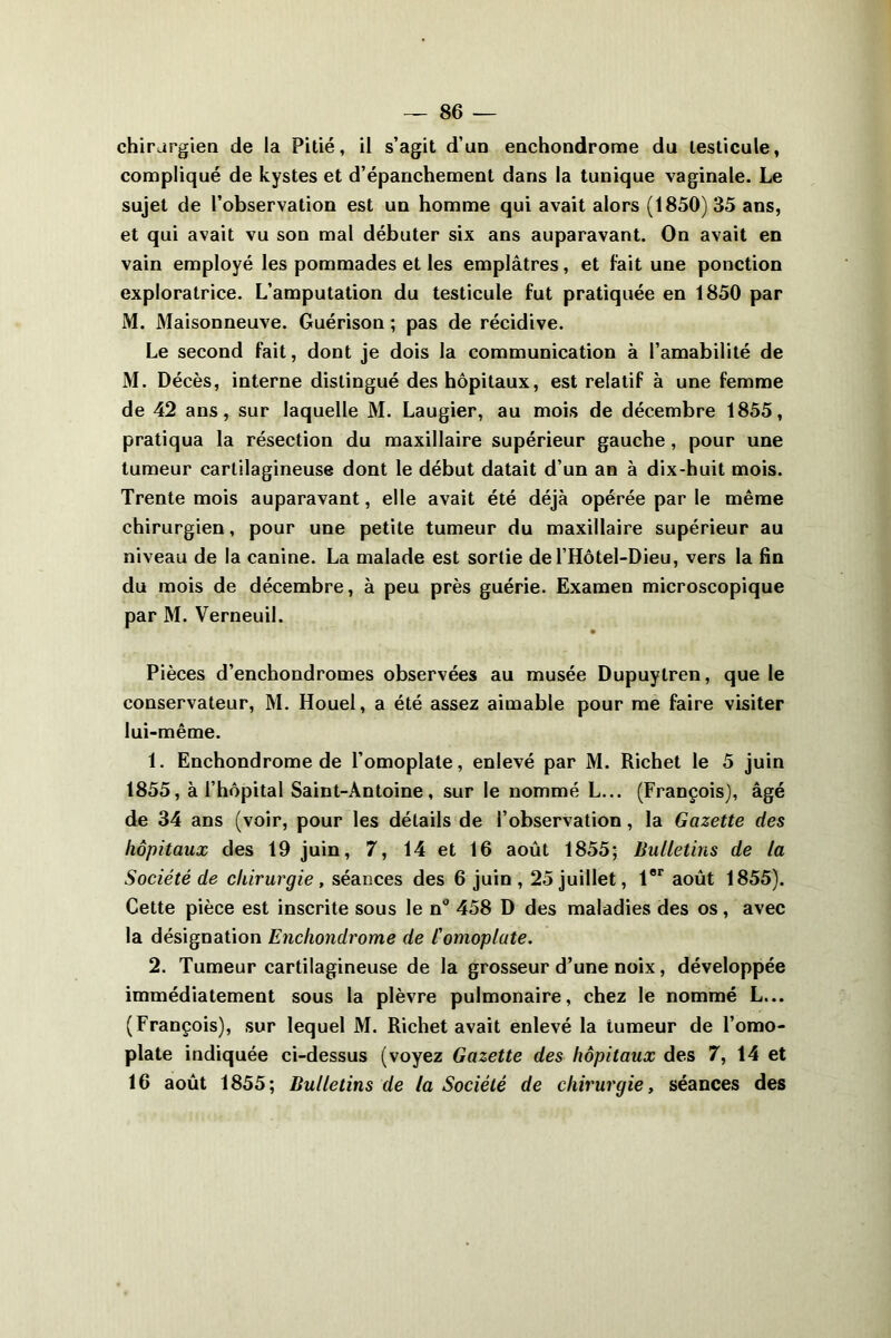 chirurgien de la Pitié, il s’agit d’un enchondrome du testicule, compliqué de kystes et d’épanchement dans la tunique vaginale. Le sujet de l’observation est un homme qui avait alors (1850)35 ans, et qui avait vu son mal débuter six ans auparavant. On avait en vain employé les pommades et les emplâtres, et fait une ponction exploratrice. L’amputation du testicule fut pratiquée en 1850 par M. Maisonneuve. Guérison ; pas de récidive. Le second fait, dont je dois la communication à l’amabilité de M. Décès, interne distingué des hôpitaux, est relatif à une femme de 42 ans, sur laquelle M. Laugier, au mois de décembre 1855, pratiqua la résection du maxillaire supérieur gauche , pour une tumeur cartilagineuse dont le début datait d’un an à dix-huit mois. Trente mois auparavant, elle avait été déjà opérée par le même chirurgien, pour une petite tumeur du maxillaire supérieur au niveau de la canine. La malade est sortie del’Hôtel-Dieu, vers la fin du mois de décembre, à peu près guérie. Examen microscopique par M. Verneuil. Pièces d’enchondromes observées au musée Dupuytren, que le conservateur, M. Houel, a été assez aimable pour me faire visiter lui-même. 1. Enchondrome de l’omoplate, enlevé par M. Richet le 5 juin 1855, à l’hôpital Saint-Antoine, sur le nommé L... (François), âgé de 34 ans (voir, pour les détails de l’observation, la Gazette des hôpitaux des 19 juin, 7, 14 et 16 août 1855; Bulletins de la Société de chirurgie , séances des 6 juin , 25 juillet, l8r août 1855). Cette pièce est inscrite sous le nü 458 D des maladies des os, avec la désignation Enchondrome de l'omoplate. 2. Tumeur cartilagineuse de la grosseur d’une noix, développée immédiatement sous la plèvre pulmonaire, chez le nommé L... (François), sur lequel M. Richet avait enlevé la tumeur de l’omo- plate indiquée ci-dessus (voyez Gazette des hôpitaux des 7, 14 et 16 août 1855; Bulletins de la Société de chirurgie, séances des