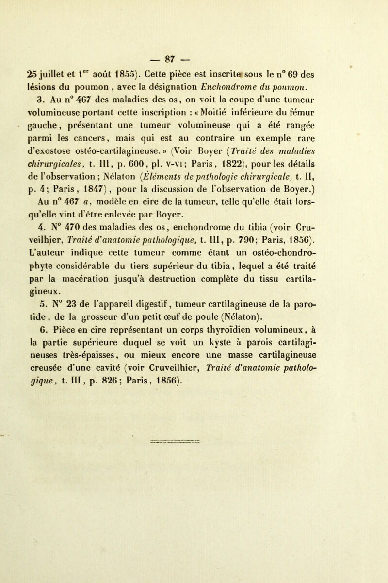 25 juillet et 1er août 1855). Cette pièce est inscrite sous len°69 des lésions du poumon , avec la désignation Enchondrome du poumon. 3. Au n° 467 des maladies des os, on voit la coupe d’une tumeur- volumineuse portant cette inscription : «Moitié inférieure du fémur gauche, présentant une tumeur volumineuse qui a été rangée parmi les cancers, mais qui est au contraire un exemple rare d’exostose ostéo-cartilagineuse. » (Voir Boyer (Traité des maladies chirurgicales, t. 111, p. 600, pi. v-vi ; Paris, 1822), pour les détails de l’observation ; Nélaton (.Eléments de pathologie chirurgicale, t. II, p. 4; Paris, 1847), pour la discussion de l’observation de Boyer.) Au n° 467 a, modèle en cire de la tumeur, telle qu’elle était lors- qu’elle vint d’être enlevée par Boyer. 4. N° 470 des maladies des os, enchondrome du tibia (voir Cru- veilhier. Traité d’anatomie pathologique, t. III, p. 790; Paris, 1856). L’auteur indique cette tumeur comme étant un ostéo-chondro- phyte considérable du tiers supérieur du tibia, lequel a été traité par la macération jusqu’à destruction complète du tissu cartila- gineux. 5. N° 23 de l’appareil digestif, tumeur cartilagineuse de la paro- tide, de la grosseur d’un petit œuf de poule (Nélaton). 6. Pièce en cire représentant un corps thyroïdien volumineux, à la partie supérieure duquel se voit un kyste à parois cartilagi- neuses très-épaisses, ou mieux encore une masse cartilagineuse creusée d’une cavité (voir Cruveilhier, Traité d’anatomie patholo- gique , t. III, p. 826; Paris, 1856).