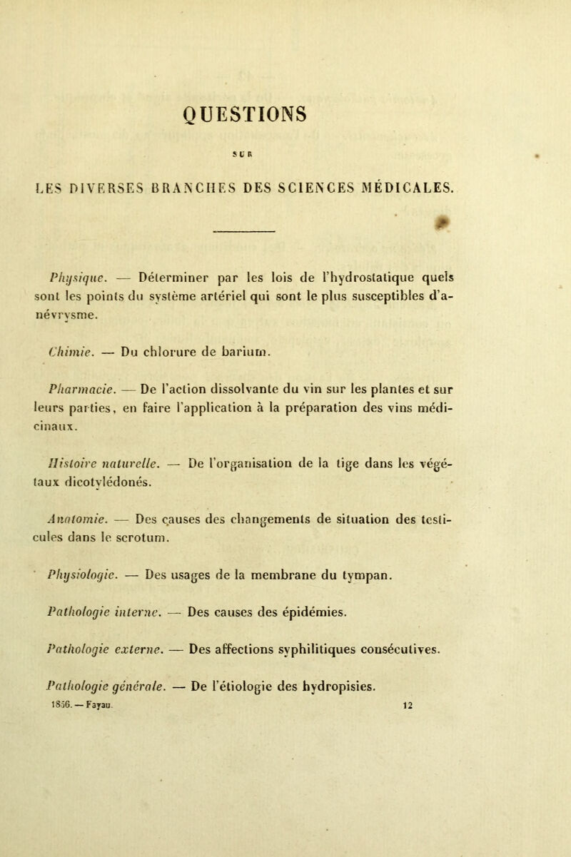QUESTIONS S V R LES DIVERSES BRANCHES DES SCIENCES MÉDICALES. ^ Physique. — Déterminer par les lois de l’hydrostatique quels sont les points du système artériel qui sont le plus susceptibles d’a- névrysme. Chimie. — Du chlorure de barium. Pharmacie. — De l’action dissolvante du vin sur les plantes et sur leurs parties, en faire l’application à la préparation des vins médi- cinaux. Histoire naturelle. — De l’organisation de la tige dans les végé- taux dicotvlédonés. Anatomie. — Des causes des changements de situation des testi- cules dans le scrotum. Physiologie. — Des usages de la membrane du tympan. Pathologie interne. — Des causes des épidémies. Pathologie externe. — Des affections syphilitiques consécutives. Pathologie générale. — De l’étiologie des hydropisies. 1856. — Fayau 12