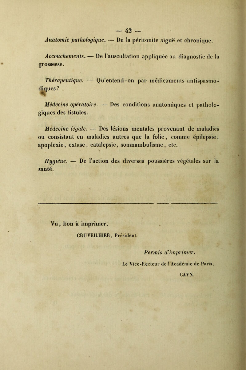 — 42 — Anatomie pathologique. — De la péritonite aiguë et chronique. Accouchements. — De l’auscultation appliquée au diagnostic de la grossesse. Thérapeutique. — Qu’entend-on par médicaments antispasmo- diques? . Médecine opératoire. — Des conditions anatomiques et patholo- giques des fistules. Médecine légale. — Des lésions mentales provenant de maladies ou consistant en maladies autres que la folie, comme épilepsie, apoplexie, extase, catalepsie, somnambulisme, etc. Hygiène. — De l’action des diverses poussières végétales sur la santé. Vu, bon à imprimer. CRUVE1LH1ER, Président. Permis d’imprimer. Le Vice-Recteur de l’Académie de Paris, CAYX.