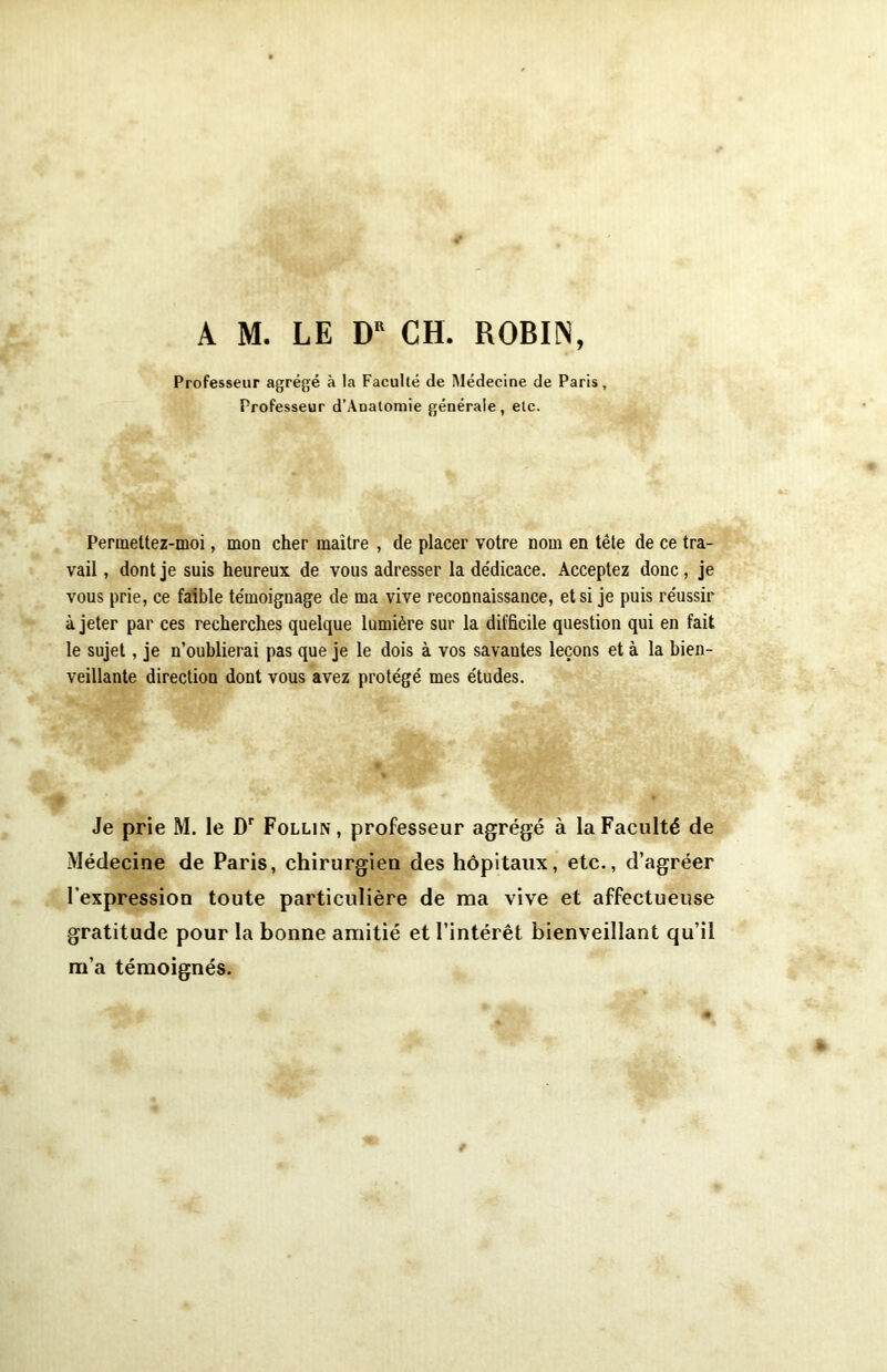 A M. LE DR CH. ROBIN, Professeur agrégé à la Faculté de Médecine de Paris, Professeur d’Analomie générale, etc. Permettez-moi, mon cher maître , de placer votre nom en tête de ce tra- vail , dont je suis heureux de vous adresser la dédicace. Acceptez donc, je vous prie, ce faible témoignage de ma vive reconnaissance, et si je puis réussir à jeter par ces recherches quelque lumière sur la difficile question qui en fait le sujet, je n’oublierai pas que je le dois à vos savautes leçons et à la bien- veillante direction dont vous avez protégé mes études. Je prie M. le Dr Follin, professeur agrégé à la Faculté de Médecine de Paris, chirurgien des hôpitaux, etc., d’agréer l’expression toute particulière de ma vive et affectueuse gratitude pour la bonne amitié et l’intérêt bienveillant qu’il m’a témoignés.