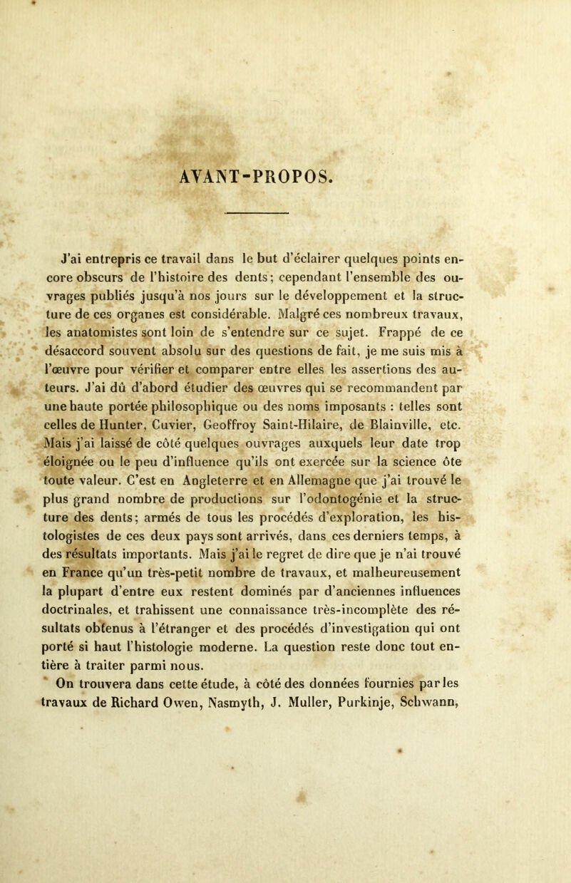 AYANT-PROPOS. J’ai entrepris ce travail dans le but d’éclairer quelques points en- core obscurs de l’histoire des dents; cependant l’ensemble des ou- vrages publiés jusqu’à nos jours sur le développement et la struc- ture de ces organes est considérable. Malgré ces nombreux travaux, les anatomistes sont loin de s’entendre sur ce sujet. Frappé de ce désaccord souvent absolu sur des questions de fait, je me suis mis à l’œuvre pour vérifier et comparer entre elles les assertions des au- teurs. J’ai dû d’abord étudier des œuvres qui se recommandent par une haute portée philosophique ou des noms imposants : telles sont celles de Hunter, Cuvier, Geoffroy Saint-Hilaire, de Blainville, etc. Mais j’ai laissé de côté quelques ouvrages auxquels leur date trop éloignée ou le peu d’influence qu’ils ont exercée sur la science ôte toute valeur. C’est en Angleterre et en Allemagne que j’ai trouvé le plus grand nombre de productions sur l’odontogénie et la struc- ture des dents; armés de tous les procédés d’exploration, les his- tologistes de ces deux pays sont arrivés, dans ces derniers temps, à des résultats importants. Mais j’ai le regret de dire que je n’ai trouvé en France qu’un très-petit nombre de travaux, et malheureusement la plupart d’entre eux restent dominés par d’anciennes influences doctrinales, et trahissent une connaissance très-incomplète des ré- sultats obtenus à l’étranger et des procédés d’investigation qui ont porté si haut l’histologie moderne. La question reste donc tout en- tière à traiter parmi nous. On trouvera dans cette étude, à côté des données fournies parles travaux de Richard Owen, Nasmyth, J. Muller, Purkinje, Schwann,