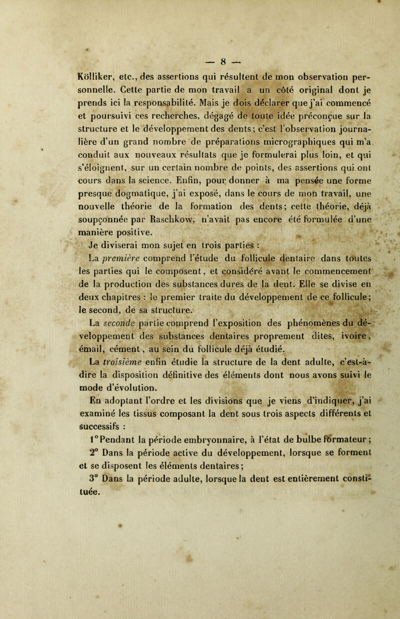 Kôlliker, etc., des assertions qui résultent de mon observation per- sonnelle. Cette partie de mon travail a un côté original dont je prends ici la responsabilité. Mais je dois déclarer que j’ai commencé et poursuivi ces recherches, dégagé de toute idée préconçue sur la structure et le développement des dents; c’est l’observation journa- lière d’un grand nombre de préparations micrographiques qui m’a conduit aux nouveaux résultats que je formulerai plus loin, et qui s’éloignent, sur un certain nombre de points, des assertions qui ont eours dans la science. Enfin, pour donner à ma pensée une forme presque dogmatique, j’ai exposé, dans le cours de mon travail, une nouvelle théorie de la formation des dents; cette théorie, déjà soupçonnée par Raschkow, n’avait pas encore été formulée d’une manière positive. Je diviserai mon sujet en trois parties : La première comprend l’étude du follicule dentaire dans toutes les parties qui le composent, et considéré avant le commencement de la production des substances dures de la dent. Elle se divise en deux chapitres : le premier traite du développement de ce follicule; le second, de sa structure. La seconde partie comprend l’exposition des phénomènes du dé- veloppement des substances dentaires proprement dites, ivoire, émail, cément, au sein du follicule déjà étudié. La troisième enfin étudie la structure de la dent adulte, c’est-à- dire la disposition définitive des éléments dont nous avons suivi le mode d’évolution. En adoptant l’ordre et les divisions que je viens d’indiquer, j’ai examiné les tissus composant la dent sous trois aspects différents et successifs : t° Pendant la période embryonnaire, à l’état de bulbe formateur ; 2° Dans la période active du développement, lorsque se forment et se disposent les éléments dentaires; 3° Dans la période adulte, lorsque la dent est entièrement consli1 tuée.