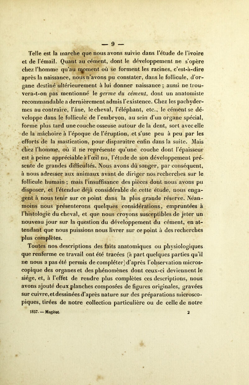 Telle est la marche que nous avons suivie dans l’étude de l’ivoire et de l’émail. Quant au cément, dont le développement ne s’opère chez l’homme qu’au rqpment où se forment les racines, c’est-à-dire après la naissance, nous n’avons pu constater, dans le follicule, d’or- gane destiné ultérieurement à lui donner naissance ; aussi ne trou- vera-t-on pas mentionné le germe du cément, dont un anatomiste recommandable a dernièrement admis l’existence. Chez les pachyder- mes au contraire, l’âne, le cheval, l’éléphant, etc., le cément se dé- veloppe dans le follicule de l’embryon, au sein d’un organe spécial, forme plus tard une couche osseuse autour de la dent, sort avec elle de la mâchoire à l’époque de l’éruption, et s’use peu à peu par les efforts de la mastication, pour disparaître enfin dans la suite. Mais chez l’homme, où il ne représente qu’une couche dont l’épaisseur est à peine appréciable à l’œil nu, l’élude de son développement pré- sente de grandes difficultés. Nous avons dû songer, par conséquent, à nous adresser aux animaux avant de diriger nos recherches sur le follicule humain ; mais l’insuffisance des pièces dont nous avons pu disposer, et l’étendue déjà considérable de cette élude, nous enga- gent à nous tenir sur ce point dans la plus grande réserve. Néan- moins nous présenterons quelques considérations, empruntées à l’histologie du cheval, et que nous croyons susceptibles de jeter un nouveau jour sur la question du développement du cément, en at- tendant que nous puissions nous livrer sur ce point à des recherches plus complètes. Toutes nos descriptions des faits anatomiques ou physiologiques que renferme ce travail ont été tracées (à part quelques parties qu’il ne nous a pas été permis de compléter) d’après l’observation micros- copique des organes et des phénomènes dont ceux-ci deviennent le siège, et, à l’effet de rendre plus complètes ces descriptions, nous avons ajouté deux planches composées de figures originales, gravées sur cuivre,etdessinées d’après nature sur des préparations microsco- piques, tirées de notre collection particulière ou de celle de notre 1857— Magifot- 2