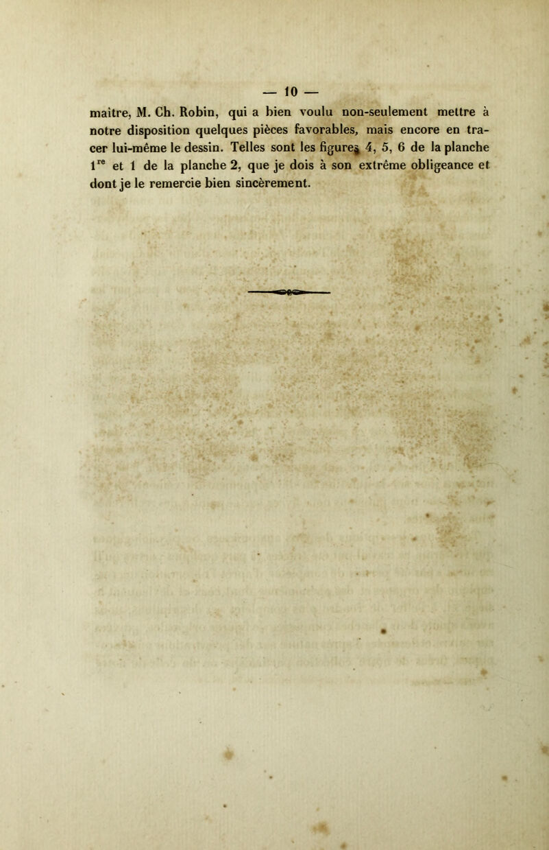 maître, M. Ch. Robin, qui a bien voulu non-seulement mettre à notre disposition quelques pièces favorables, mais encore en tra- cer lui-même le dessin. Telles sont les figure^ 4, 5, 6 de la planche lre et 1 de la planche 2, que je dois à son extrême obligeance et dont je le remercie bien sincèrement.