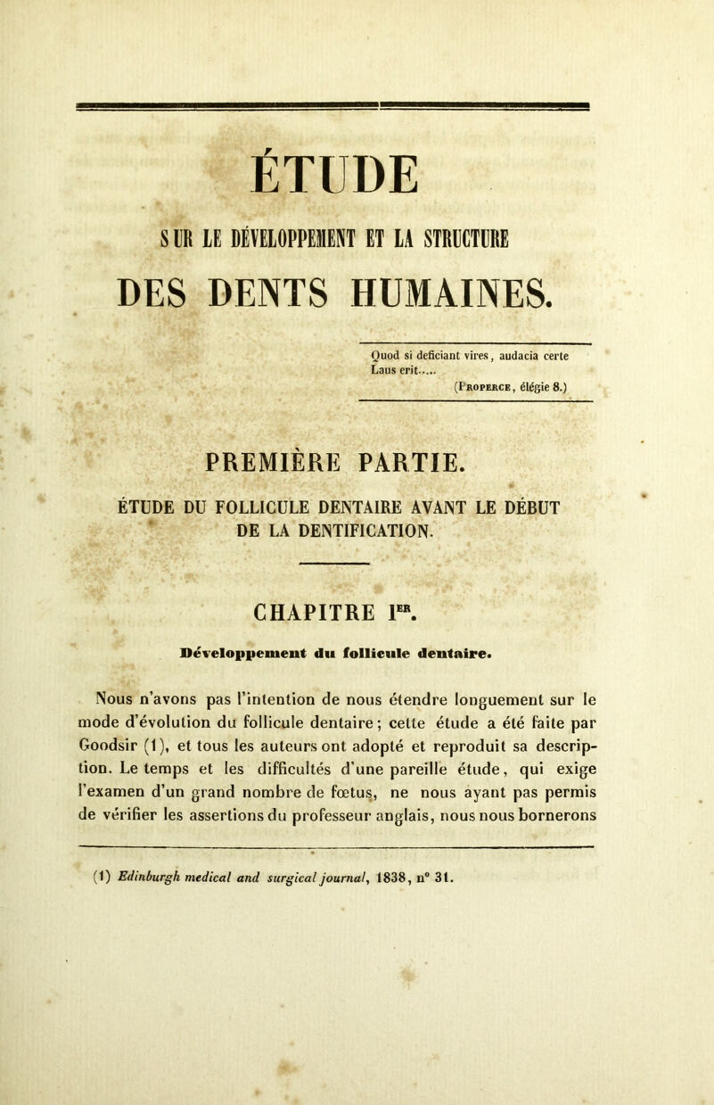 ÉTUDE S B# LE DÉVELOPPEMENT ET LA STRBCTÜRE DES DENTS HUMAINES. Quod si deficiant vires, audacia certe Laus erit (Uroperce, élégie 8.) PREMIÈRE PARTIE. ÉTUDE DU FOLLICULE DENTAIRE AVANT LE DÉBUT DE LA DENTIFICATION. CHAPITRE 1“. Développement du follicule dentaire. Nous n’avons pas l’intention de nous étendre longuement sur le mode d’évolution du follicule dentaire; cette étude a été faite par Goodsir (1), et tous les auteurs ont adopté et reproduit sa descrip- tion. Le temps et les difficultés d’une pareille étude, qui exige l’examen d’un grand nombre de fœtus, ne nous ayant pas permis de vérifier les assertions du professeur anglais, nous nous bornerons