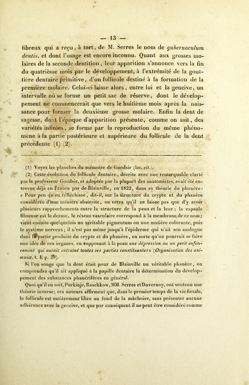 dentis. et dont l’usage est encore inconnu. Quant aux grosses mo- laires de la seconde dentition, leur apparition s’annonce vers la fin du quatrième mois par le développement, à l’extrémité de la gout- tière dentaire primitive, d’un follicule destiné à la formation de la première molaire. Celui-ci laisse alors, entre lui et la gencive, un intervalle où se forme un petit sac de réserve, dont le dévelop- pement ne commencerait que vers le huitième mois après la nais- sance pour former la deuxième grosse molaire. Enfin la dent de sagesse, dont l’époque d’apparition présente, comme on sait, des variétés infinies, se forme par la reproduction du même phéno- mène à la partie postérieure et supérieure du follicule de la dent précédente (1) (2). (t) Voyez les planches du mémoire de Goodsir (loc. cil.). (2) Cette évolution du follicule dentaire, décrite avec une remarquable clarté par le professeur Goodsir, et adoptée par la plupart des anatomistes, avait été en- trevue déjà en France par de Blainville, en 1822, daus sa théorie du phanère: « Pour peu qu’on réfléchisse, dit-il, sur la structure du crypte et du phanère considérée d’une mauière abstraite, on verra qu’il ne laisse pas que d’y avoir plusieurs rapprochements entre la structure de la peau et la leur; la capsule fibreuse est le derme, le réseau vasculaire correspond à la membrane de ce nom ; vient ensuite quelquefois un véritable pigmentum ou une matière colorante, puis le système nerveux; il n’est pas même jusqu’à l’épiderme qui n’ait son analogue dans lPpartie produite du crypte et du phanère, en sorte qu’on pourrait se faire line idée de ces organes, en supposant à la peau une dépression ou un petit enfon- cement qui aurait entraîné toutes ses parties constituantes » (Organisation des ani- maux, t. I, p. 3Î>). Si l’on songe que la dent était pour de Blainville un véritable phanère, on comprendra qu’il ait appliqué à la papille dentaire la détermination du dévelop- pement des substauces phanérifères en général. Quoi qu’il en soit, Purkinje,Raschko\v,MM. Serres etDuvernoy, ont soutenu une théorie iuverse; ces auteurs affirment que, dans le premier temps de la vie fœtale, le follicule est entièrement libre au fond de la mâchoire, sans présenter aucune adhérence avec la gencive, et que par conséquent il ne peut être considéré comme