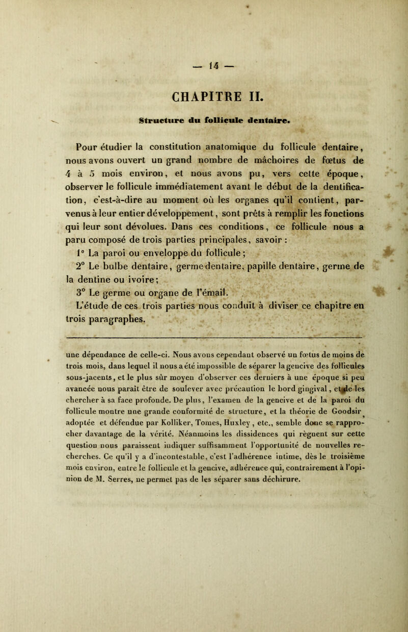 CHAPITRE IL Structure du follicule dentaire. Pour étudier la constitution anatomique du follicule dentaire, nous avons ouvert un grand nombre de mâchoires de fœtus de 4 à 5 mois environ, et nous avons pu, vers cette époque, observer le follicule immédiatement avant le début de la dentifica- tion, c’est-à-dire au moment où les organes qu’il contient, par- venus à leur entier développement, sont prêts à remplir les fonctions qui leur sont dévolues. Dans ces conditions, ce follicule nous a paru composé de trois parties principales, savoir: 1° La paroi ou enveloppe du follicule; 2° Le bulbe dentaire, germe dentaire, papille dentaire, germe de la dentine ou ivoire; 3° Le germe ou organe de l’émail. L’étude de ces trois parties nous conduit à diviser ce chapitre en trois paragraphes. une dépendance de celle-ci. Nous avons cependant observé un fœtus de moins de trois mois, dans lequel il nous a été impossible de séparer la gencive des follicules sous-jacents, et le plus sûr moyen d’observer ces derniers à une époque si peu avancée nous paraît être de soulever avec précaution le bord gingival, et^e les chercher à sa face profonde. De plus, l’examen de la gencive et de la paroi du follicule montre une grande conformité de structure, et la théorie de Goodsir adoptée et défendue par Kolliker, Tomes, Huxley , etc., semble doue se rappro- cher davantage de la vérité. Néanmoins les dissidences qui règuent sur cette question nous paraissent indiquer suffisamment l’opportunité de nouvelles re- cherches. Ce qu’il y a d’incontestable, c’est l’adhérence intime, dès le troisième mois environ, entre le follicule et la gencive, adhérence qui, contrairement à l’opi-