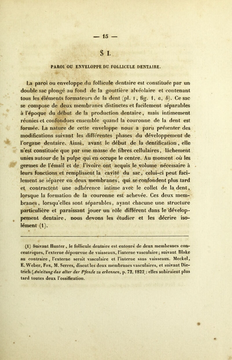 S I. PAROI OU ENVELOPPE DU FOLLICULE DENTAIRE. La paroi ou enveloppe du follicule dentaire est constituée par un double sac plongé au fond de la gouttière alvéolaire et contenant tous les éléments formateurs de la dent (pl. I, fig. 1, a, b). Ce sac se compose de deux membranes distinctes et facilement séparables à l’époque du début de la production dentaire, mais intimement réunies et confondues ensemble quand la couronne de la dent est formée. La nature de cette enveloppe nous a paru présenter des modifications suivant les différentes phases du développement de l’organe dentaire. Ainsi, avant le début de la dentification, elle n’est constituée que par une masse de fibres cellulaires, lâchement unies autour de la pulpe qui en occupe le centre. Au moment où les germes de l’émail et de l’ivoire ont acquis le volume nécessaire à leurs fonctions et remplissent la cavité du sac, celui-ci peut faci- lement se séparer en deux membranes, qui se confondent plus tard et contractent une adhérence intime avec le collet de la dent, lorsque la formation de la couronne est achevée. Ces deux mem- branes, lorsqu’elles sont séparables, ayant chacune une structure particulière et paraissant jouer un rôle différent dans le dévelop- pement dentaire, dous devons les étudier et les décrire iso- lément (1). (1) Suivant Hunter, le follicule dentaire est entouré de deux membranes con- centriques, l’externe dépourvue de vaisseaux, l’interne vasculaire; suivant Blake au contraire, l’externe serait vasculaire et l’interne sans vaisseaux. Meckel, E. Weber, Fox, M. Serres, disent les deux membranes vasculaires, et suivant Die- trich (Anleitung das aller der P fende zu erkcnnen, p. 72, 1822 ; elles subiraient plus tard toutes deux l’ossification.