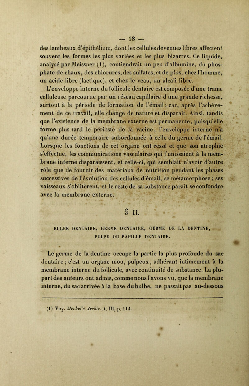 des lambeaux d’épithélium, dont les cellulesdevenues libres affectent souvent les formes les plus variées et les plus bizarres. Ce liquide, analysé par Meissner (1), contiendrait un peu d’albumine, du phos- phate de chaux, des chlorures, des sulfates, et de plus, chez l’homme, un acide libre (lactique), et chez le veau, un alcali libre. L’enveloppe interne du follicule dentaire est composée d’une trame celluleuse parcourue par un réseau capillaire d’une grande richesse, surtout à la période de formation de l’émail ; car, après l’achève- ment de ce travail, elle change de nature et disparaît. Ainsi, tandis que l’existence de la membrane externe est permanente, puisqu’elle forme plus tard le périoste de la racine, l’enveloppe interne n’a qu’une durée temporaire subordonnée à celle du germe de l’émail. Lorsque les fonctions de cet organe ont cessé et que son atrophie s’effectue, les communications vasculaires qui l’unissaient à la mem- brane interne disparaissent, et celle-ci, qui semblait n’avoir d’autre rôle que de fournir des matériaux de nutrition pendant les phases successives de l’évolution des cellules d’émail, se métamorphose ; ses vaisseaux s’oblitèrent, et le reste de sa substance paraît se confondre avec la membrane externe. S il. BULBE DENTAIRE, GERME DENTAIRE, GERME DE LA DENTINE, PULPE OU PAPILLE DENTAIRE. Le gerrne de la dentine occupe la partie la plus profonde du sac dentaire; c’est un organe mou, pulpeux, adhérant intimement à la membrane interne du follicule, avec continuité de substance. La plu- part des auteurs ont admis, comme nous l’avons vu, que la membrane interne, du sac arrivée à la base dubulbe, ne passait pas au-dessous (1) Yoy. Mcckel'sArchivât. III, p. 114.