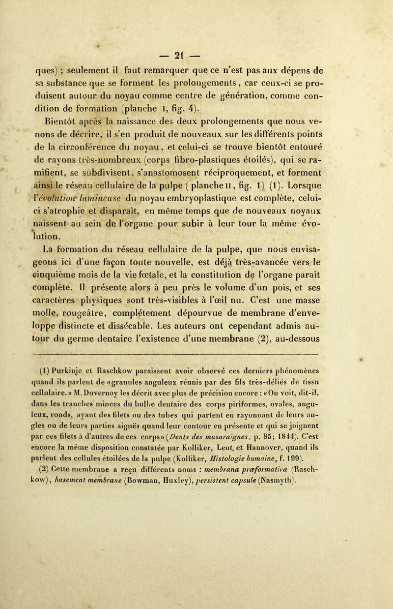 ques) ; seulement il faut remarquer que ce n’est pas aux dépens de sa substance que se forment les prolongements, car ceux-ci se pro- duisent autour du noyau comme centre de génération, comme con- dition de formation (planche l, fig. 4). Bientôt après la naissance des deux prolongements que nous ve- nons de décrire, il s’en produit de nouveaux sur les différents points de la circonférence du noyau, et celui-ci se trouve bientôt entouré de rayons très-nombreux (corps libro-plastiques étoilés), qui se ra- mifient, se subdivisent, s’anastomosent réciproquement, et forment ainsi le réseau cellulaire de la pulpe ( planche H, fig. 1) (1). Lorsque Yévolution' larnincuse du noyau embryoplastique est complète, celui- ci s’atrophie et disparaît, en même temps que de nouveaux noyaux naissent au sein de l’organe pour subir à leur tour la même évo- lution. La formation du réseau cellulaire de la pulpe, que nous envisa- geons ici d’une façon toute nouvelle, est déjà très-avancée vers le cinquième mois de la vie fœtale, et la constitution de l’organe paraît complète. Il présente alors à peu près le volume d’un pois, et ses caractères physiques sont très-visibles à l’œil nu. C’est une masse molle, rougeâtre, complètement dépourvue de membrane d’enve- loppe distincte et dissécable. Les auteurs ont cependant admis au- tour du germe dentaire l’existence d’une membrane (2), au-dessous (1) Purkinje et Raschkow paraissent avoir observé ces derniers phénomènes quand ils parlent de «granules anguleux réunis par des fils très-déliés de tissu cellulaire.» M. Duvernov les décrit avec plus de précision encore : «On voit, dit-il, dans les tranches minces du bulbe dentaire des corps piriformes, ovales, angu- leux, ronds, ayant des filets ou des tubes qui partent en rayonnant de leurs an- gles ou de leurs parties aiguës quand leur contour en présente et qui se joignent par ces filets à d’autres de ces corps» {Dents des musaraignes, p. 85; 1844). C’est eucore la même disposition constatée par Kolliker, Lent, et Hannover, quand ils parlent des cellules étoilées de la pulpe (Kolliker, Histologie humaine, P. 199). (2) Cette membrane a reçu différents noms : membrana prœformat'wa (Rasch- kow), basement membrane (Bovvman, Huxley), persistent capsule (Nasmy th).