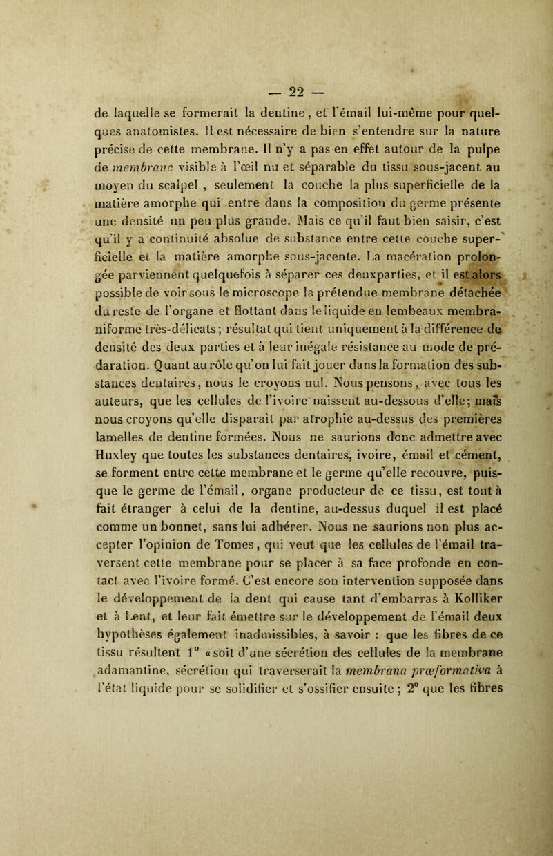 de laquelle se formerait la dentine, et l’émail lui-même pour quel- ques anatomistes. îl est nécessaire de bien s’entendre sur la nature précise de celte membrane. Il n’y a pas en effet autour de la pulpe de membrane visible à l’œil nu et séparable du tissu sous-jacent au moyeu du scalpel , seulement la couche la plus superficielle de la matière amorphe qui entre dans la composition du germe présente une densité un peu plus grande. Mais ce qu’il faut bien saisir, c’est qu’il y a continuité absolue de substance entre cette couche super- ficielle et la matière amorphe sous-jacente. La macération prolon- gée parviennent quelquefois à séparer ces deuxparties, et il est alors possible de voirsous le microscope la prétendue membrane détachée du reste de l’organe et flottant dans le liquide en lembeaux membra- niforme très-délicats; résultat qui lient uniquement à la différence de densité des deux parties et à leur inégale résistance au mode de pré- daration. Quant au rôle qu’on lui fait jouer dans la formation des sub- stances dentaires, nous le croyons nul. Nous pensons, avec tous les auteurs, que les cellules de l’ivoire naissent au-dessous d’elle; mais nous croyons qu’elle disparaît par atrophie au-dessus des premières lamelles de dentine formées. Nous ne saurions donc admettre avec Huxley que toutes les substances dentaires, ivoire, émail et cément, se forment entre cette membrane et le germe qu’elle recouvre, puis- que le germe de l’émail, organe producteur de ce tissu, est tout à fait étranger à celui de la dentine, au-dessus duquel il est placé comme un bonnet, sans lui adhérer. Nous ne saurions non plus ac- cepter l’opinion de Tomes, qui veut que les cellules de l’émail tra- versent cette membrane pour se placer à sa face profonde en con- tact avec l’ivoire formé. C’est encore son intervention supposée dans le développement de la dent qui cause tant d’embarras à Kolliker et à Lent, et leur fait émettre sur le développement de l’émail deux hypothèses également inadmissibles, à savoir : que les fibres de ce tissu résultent 1° «soit d’une sécrétion des cellules de la membrane adamantine, sécrétion qui traverserait la membrana prœformcttiva à l’état liquide pour se solidifier et s’ossifier ensuite ; 2° que les fibres