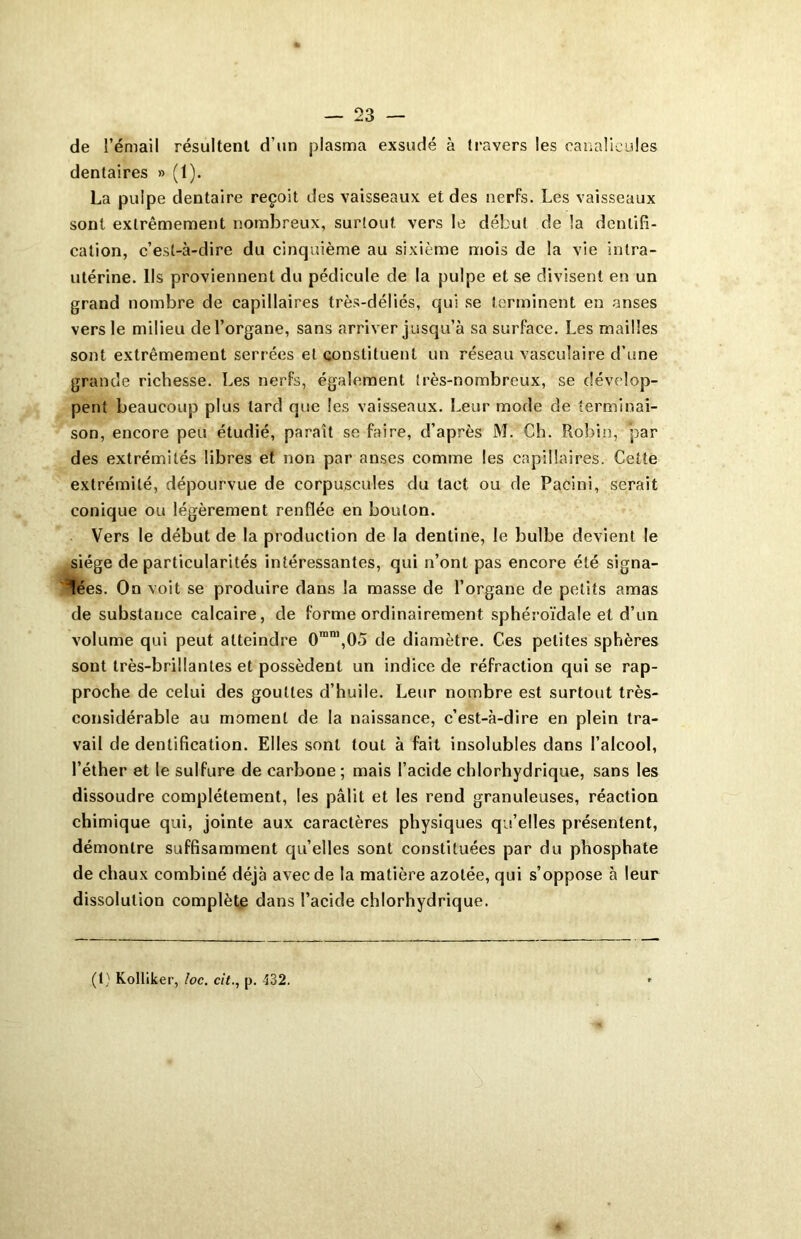 de l’émail résultent d’un plasma exsudé à travers les canalieules dentaires » (1). La pulpe dentaire reçoit des vaisseaux et des nerfs. Les vaisseaux sont extrêmement nombreux, surtout vers le début de la dentifi- cation, c’est-à-dire du cinquième au sixième mois de la vie intra- utérine. Ils proviennent du pédicule de la pulpe et se divisent en un grand nombre de capillaires très-déliés, qui se terminent en anses vers le milieu de l’organe, sans arriver jusqu’à sa surface. Les mailles sont extrêmement serrées et constituent un réseau vasculaire d’une grande richesse. Les nerfs, également très-nombreux, se dévelop- pent beaucoup plus lard que les vaisseaux. Leur mode de terminai- son, encore peu étudié, paraît se faire, d’après M. Ch. Robin, par des extrémités libres et non par anses comme les capillaires. Cette extrémité, dépourvue de corpuscules du tact ou de Pacini, serait conique ou légèrement renflée en boulon. Vers le début de la production de la dentine, le bulbe devient le siège de particularités intéressantes, qui n’ont pas encore été signa- lées. On voit se produire dans la masse de l’organe de petits amas de substance calcaire, de forme ordinairement sph éroïdale et d’un volume qui peut atteindre 0ran,,05 de diamètre. Ces petites sphères sont très-brillantes et possèdent un indice de réfraction qui se rap- proche de celui des gouttes d’huile. Leur nombre est surtout très- considérable au moment de la naissance, c’est-à-dire en plein tra- vail de dentification. Elles sont tout à fait insolubles dans l’alcool, l’éther et le sulfure de carbone; mais l’acide chlorhydrique, sans les dissoudre complètement, les pâlit et les rend granuleuses, réaction chimique qui, jointe aux caractères physiques qu’elles présentent, démontre suffisamment qu’elles sont constituées par du phosphate de chaux combiné déjà avec de la matière azotée, qui s’oppose à leur dissolution complète dans l’acide chlorhydrique. (1) Kolliker, loc. cit., p. 432.