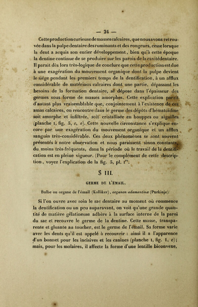 Cetteproductioncurieusedemassescalcaires,quenousavons retrou- vée dans la pulpedentairedesruminantsetdes rongeurs, cesse lorsque la dent a acquis son entier développement, bien qu’à celte époque la dentine continue de se produire sur les parois de la cavilédenlaire. Il parait dès lors très-logique de conclure que cette production estdue à une exagération du mouvement organique dont la pulpe devient le siège pendant les premiers temps de la dentification, à un afflux considérable de matériaux calcaires dont une partie, dépassant les besoins de la formation dentaire, sé dépose dans l’épaisseur des germes sous forme de masses amorphes. Cette explication paraît d’autant plus vraisemblable que. conjointement à l’existence de ces amas calcaires, on rencontre dans le germe des dépôts d’hématoïdine soit amorphe et infiltrée, soit cristallisée en houppes ou aiguilles (planche I, fig. 5, e, e). Cette nouvelle circonstance s’explique en- core par une exagération du mouvement organique et un afflux sanguin très-considérable. Ces deux phénomènes se sont souvent présentés à notre observation et nous paraissent sinon constants, du moins très-fréquents, dans la période où le travail de la dentifi- cation est en pleine vigueur. (Pour le complément de celte descrip- tion , voyez l’explication de la fig. 5, pl. lre. § III. GERME DE L’ÉMAIL. Bulbe ou organe île l’émail (Kolliker), organon adamantinœ (Purkinje). Si l’on ouvre avec soin le sac dentaire au moment où commence la dentification ou un peu auparavant, on voit qu’une grande quan- tité de matière gélatineuse adhère à la surface interne de la paroi du sac et recouvre le germe de la dentine. Cette masse, transpa- rente et gluante au toucher, est le germe de l’émail. Sa forme varie avec les dents qu’il est appelé à recouvrir : ainsi il a l’apparence d’un bonnet pour les incisives et les canines (planche l, fig. 1, c); mais, pour les molaires, il affecte la forme d’une lentille biconvexe,