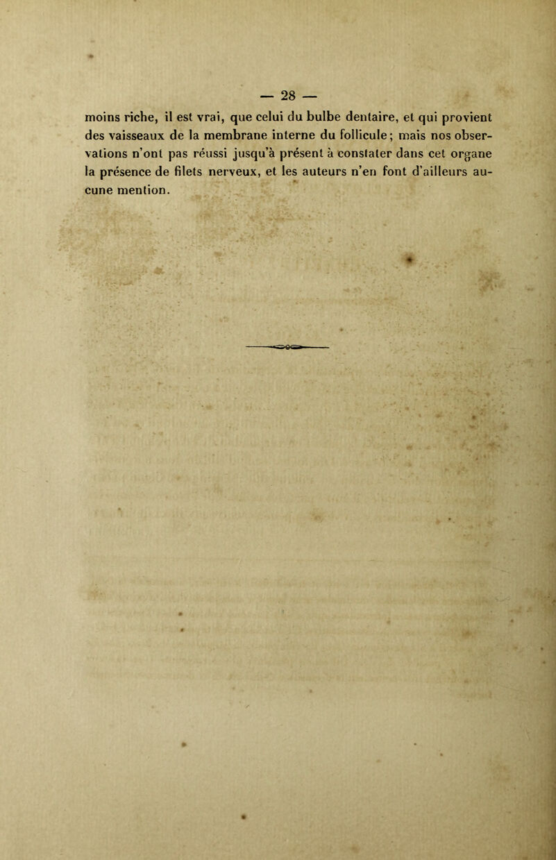 moins riche, il est vrai, que celui du bulbe dentaire, et qui provient des vaisseaux de la membrane interne du follicule; mais nos obser- vations n’ont pas réussi jusqu’à présent à constater dans cet organe la présence de filets nerveux, et les auteurs n’en font d’ailleurs au- cune mention. «