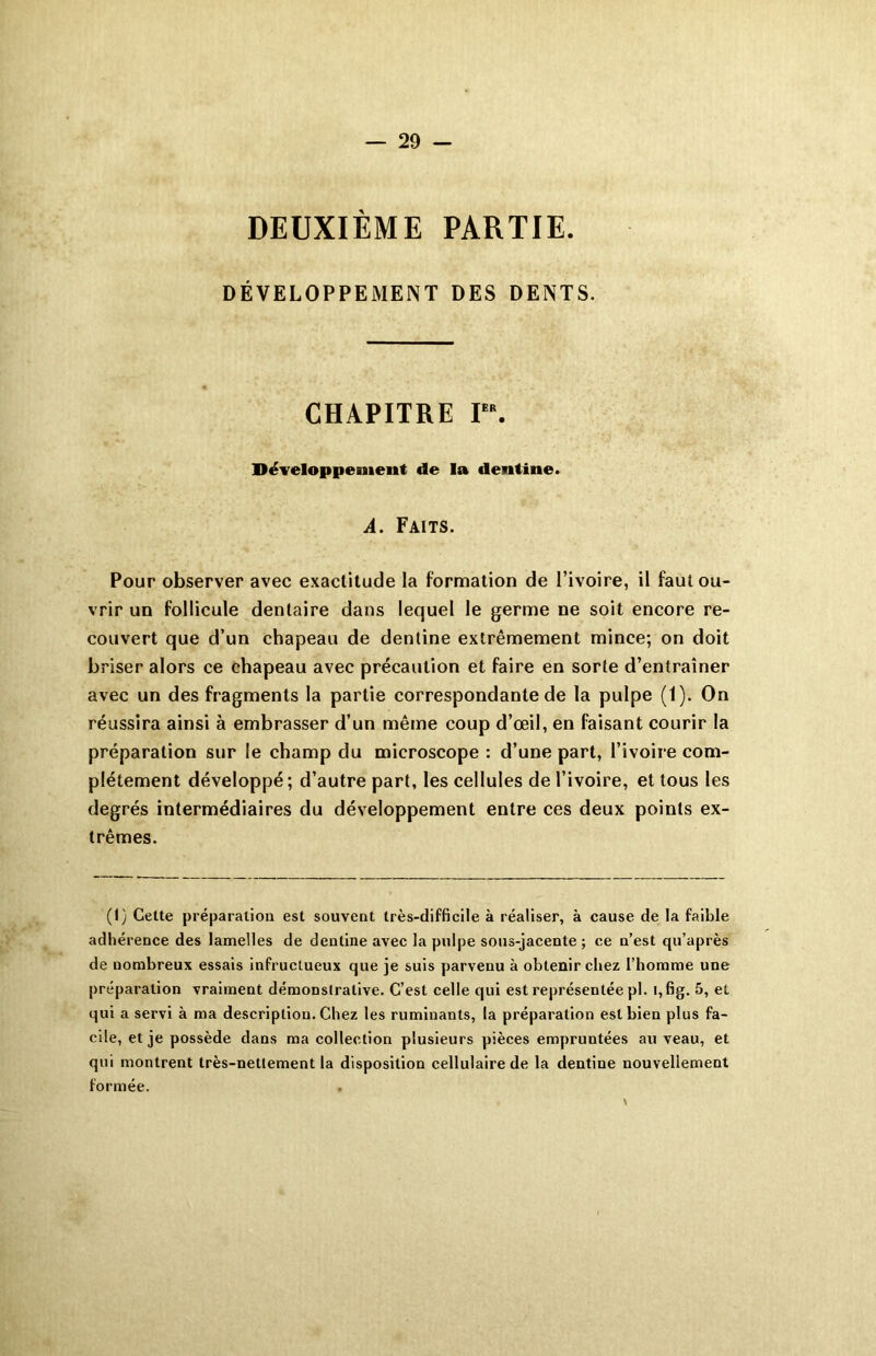 DEUXIÈME PARTIE. DÉVELOPPEMENT DES DENTS. CHAPITRE Ier. Développement de la dentine. A. Faits. Pour observer avec exactitude la formation de l’ivoire, il faut ou- vrir un follicule dentaire dans lequel le germe ne soit encore re- couvert que d’un chapeau de dentine extrêmement mince; on doit briser alors ce chapeau avec précaution et faire en sorte d’entraîner avec un des fragments la partie correspondante de la pulpe (1). On réussira ainsi à embrasser d’un même coup d’œil, en faisant courir la préparation sur le champ du microscope : d’une part, l’ivoire com- plètement développé ; d’autre part, les cellules de l’ivoire, et tous les degrés intermédiaires du développement entre ces deux points ex- trêmes. (1) Cette préparation est souvent très-difficile à réaliser, à cause de la faible adhérence des lamelles de dentine avec la pulpe sous-jacente ; ce n’est qu’après de nombreux essais infructueux que je suis parvenu à obtenir chez l’homme une préparation vraiment démonstrative. C’est celle qui est représentée pl. i,fig. 5, et qui a servi à ma description. Chez les ruminants, la préparation est bien plus fa- cile, et je possède dans ma collection plusieurs pièces empruntées au veau, et qui montrent très-nettement la disposition cellulaire de la dentine nouvellement formée.