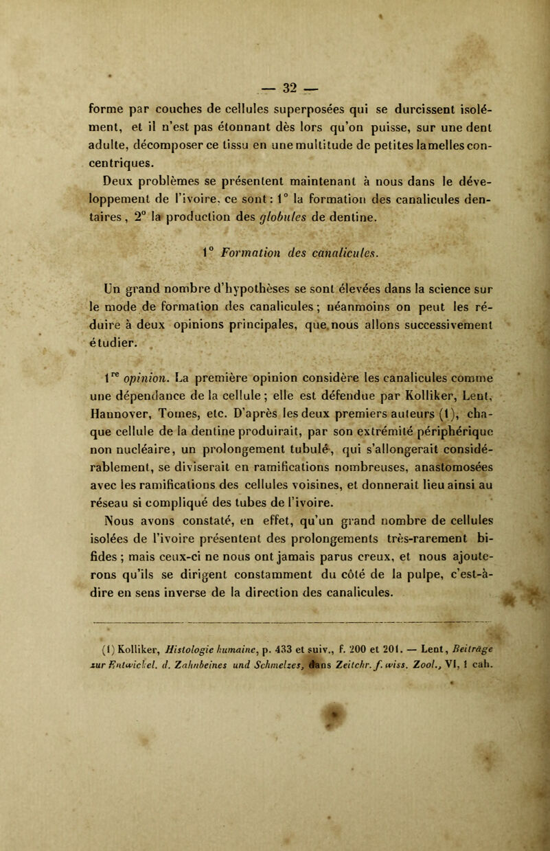 forme par couches de cellules superposées qui se durcissent isolé- ment, et il n’est pas étonnant dès lors qu’on puisse, sur une dent adulte, décomposer ce tissu en une multitude de petites lamelles con- centriques. Deux problèmes se présentent maintenant à nous dans le déve- loppement de l’ivoire, ce sont: 1° la formation des canalicules den- taires, 2° la production des globules de dentine. 1° Formation des canalicules. Un grand nombre d’hypothèses se sont élevées dans la science sur le mode de formation des canalicules ; néanmoins on peut les ré- duire à deux opinions principales, que. nous allons successivement étudier. lre opinion. Ua première opinion considère les canalicules comme une dépendance de la cellule; elle est défendue par Kolliker, Leut, Hannover, Tomes, etc. D’après les deux premiers auteurs (1), cha- que cellule de la dentine produirait, par son extrémité périphérique non nucléaire, un prolongement tubulé-, qui s’allongerait considé- rablement, se diviserait en ramifications nombreuses, anastomosées avec ies ramifications des cellules voisines, et donnerait lieu ainsi au réseau si compliqué des tubes de l’ivoire. Nous avons constaté, en effet, qu’un grand nombre de cellules isolées de l’ivoire présentent des prolongements très-rarement bi- fides ; mais ceux-ci ne nous ont jamais parus creux, et nous ajoute- rons qu’ils se dirigent constamment du côté de la pulpe, c’est-à- dire en sens inverse de la direction des canalicules. (1) Kolliker, Histologie humaine, p. 433 et suiv., f. 200 et 20t. — Lent, Beilràge xur Entwichel. d. Zahnheines und Schmelzes, d'ans Zeilchr. f. wiss. Zoo!., VI, 1 cah.