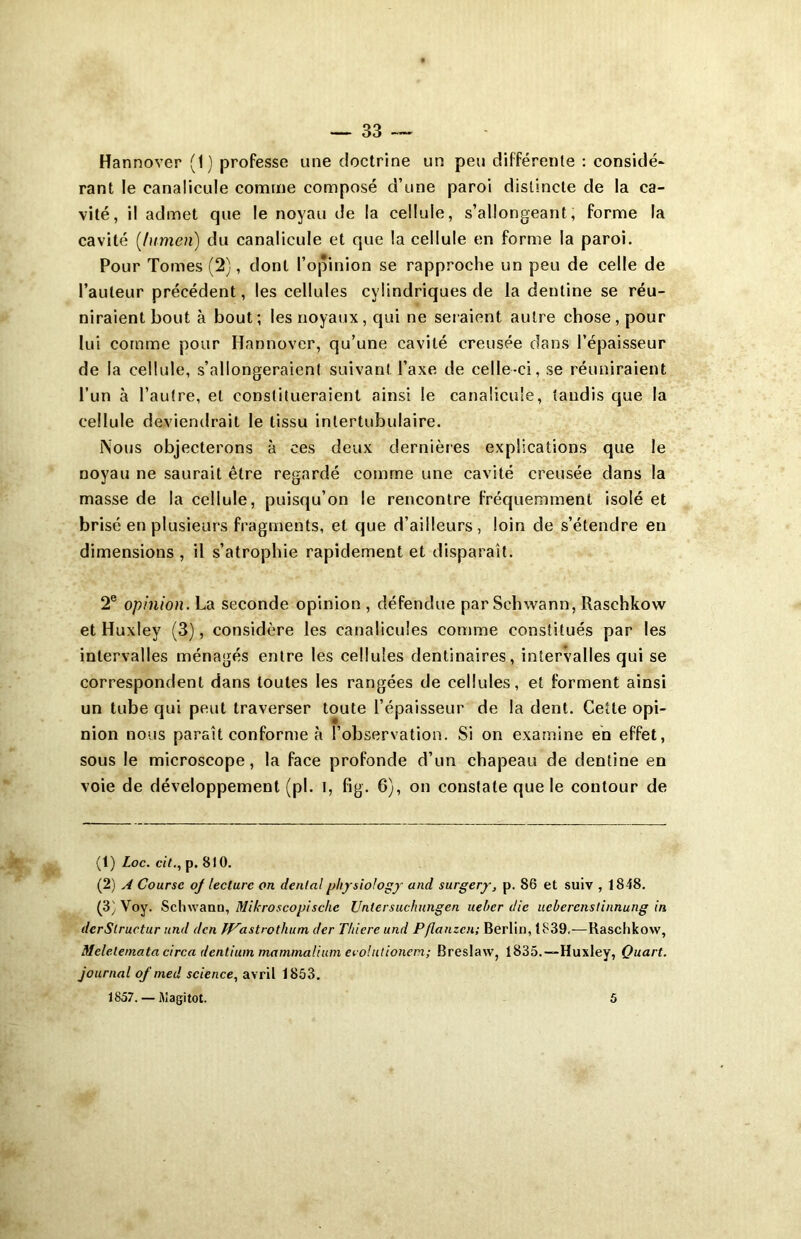 Hannover (1 ) professe une doctrine un peu différente : considé- rant le canalicule comme composé d’une paroi distincte de la ca- vité, il admet que le noyau de la cellule, s’allongeant, forme la cavité (lumen) du canalicule et que la cellule en forme la paroi. Pour Tomes (2), dont l’opinion se rapproche un peu de celle de l’auteur précédent, les cellules cylindriques de la deutine se réu- niraient bout à bout; les noyaux, qui ne seraient autre chose, pour lui comme pour Hannover, qu’une cavité creusée dans l’épaisseur de la cellule, s’allongeraient suivant l’axe de celle-ci, se réuniraient l’un à l’autre, et constitueraient ainsi le canalicule, tandis que la cellule deviendrait le tissu intertubulaire. Nous objecterons à ce s deux dernières explications que le noyau ne saurait être regardé comme une cavité creusée dans la masse de la cellule, puisqu’on le rencontre fréquemment isolé et brisé en plusieurs fragments, et que d’ailleurs, loin de s’étendre en dimensions, il s’atrophie rapidement et disparaît. 2e opinion. La seconde opinion , défendue par Schwann, Raschkow et Huxley (3), considère les canalicuîes comme constitués par les intervalles ménagés entre les cellules dentinaires, intervalles qui se correspondent dans toutes les rangées de cellules, et forment ainsi un tube qui peut traverser toute l’épaisseur de la dent. Cette opi- nion nous paraît conforme à l’observation. Si on examine en effet, sous le microscope, la face profonde d’un chapeau de dentine en voie de développement (pl. I, fig. 6), on constate que le contour de (1) Loc. cil., p. 810. (2) A Course oj lecture on dental physiology and surgery, p. 86 et suiv , 1848. (3) Voy. Schwann, Mikroscopischc Untcrsuchungen uebcr die uebercnstinnung in dcrSlructur und dcn JP’astrothum der Tliierc und Pflanzcn; Berlin, 1839,—Raschkow, Mclelemata circa dentium mammalium ecolutionem; Breslaw, 1835.—Huxley, Quart, journal of med science, avril 1853. 1857. — Magitot. 5