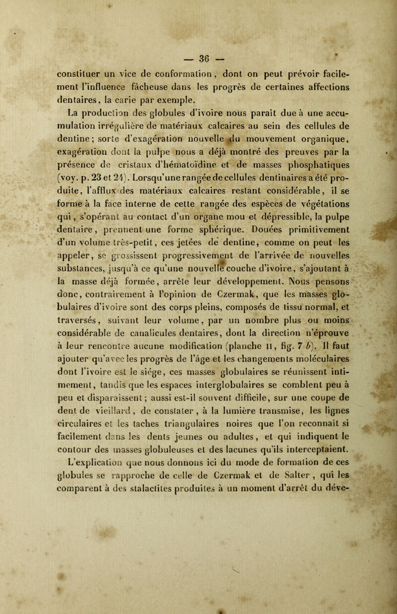 constituer un vice de conformation , dont on peut prévoir facile- ment l’influence fâcheuse dans les progrès de certaines affections dentaires, la carie par exemple. La production des globules d’ivoire nous parait due à une accu- mulation irrégulière de matériaux calcaires au sein des cellules de dentine ; sorte d’exagération nouvelle du mouvement organique, exagération dont la pulpe nous a déjà montré des preuves par la présence de cristaux d’hématoïdine et de masses phosphatiques (voy. p. 23 et 23). Lorsqu’une rangée de cellules denlinaires a été pro- duite, l’afflux des matériaux calcaires restant considérable, il se forme à la face interne de celle rangée des espèces de végétations qui, s’opérant au contact d’un organe mou et dépressible, la pulpe dentaire, prennent une forme sphérique. Douées primitivement d’un volume très-petit, ces jetées de dentine, comme on peut les appeler, se grossissent progressivement de l’arrivée de nouvelles substances, jusqu’à ce qu’une nouvelle couche d’ivoire, s’ajoutant à la masse déjà formée, arrête leur développement. INous pensons donc, contrairement à l’opinion de Czermak, que les masses glo- bulaires d’ivoire sont des corps pleins, composés de tissu normal, et traversés, suivant leur volume, par un nombre plus ou moins considérable de canalicules dentaires, dont la direction n’éprouve à leur rencontre aucune modification (planche il, fig. 7 b). 11 faut ajouter qu’avec les progrès de l’âge et les changements moléculaires dont l’ivoire est le siège, ces masses globulaires se réunissent inti- mement , tandis que les espaces interglobulaires se comblent peu à peu et disparaissent; aussi est-il souvent difficile, sur une coupe de dent de vieillard, de constater, à la lumière transmise, les lignes circulaires et les taches triangulaires noires que l’on reconnaît si facilement dans les dents jeunes ou adultes, et qui indiquent le contour des masses globuleuses et des lacunes qu’ils interceptaient. L’explication que nous donnons ici du mode de formation de ces globules se rapproche de celle de Czermak et de Salter , qui les comparent à des stalactites produites à un moment d’arrêt du déve-