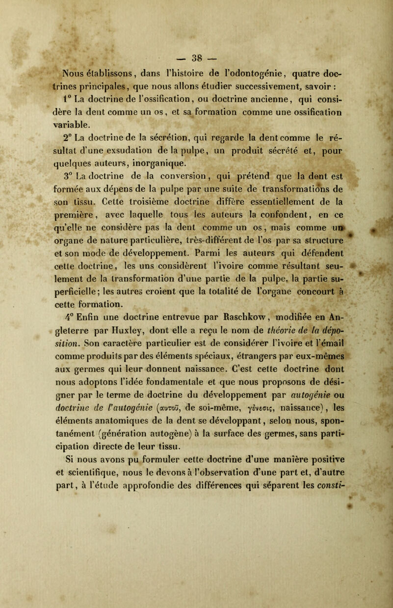 Nous établissons, dans l’histoire de l’odontogénie, quatre doc- trines principales, que nous allons étudier successivement, savoir : t° La doctrine de l’ossification, ou doctrine ancienne, qui consi- dère la dent comme un os, et sa formation comme une ossification variable. 2° La doctrine de la sécrétion, qui regarde la dent comme le ré- sultat d’une exsudation de la pulpe, un produit sécrété et, pour quelques auteurs, inorganique. 3° La doctrine de la conversion, qui prétend que la dent est formée aux dépens de la pulpe par une suite de transformations de son tissu. Cette troisième doctrine diffère essentiellement de la première, avec laquelle tous les auteurs la confondent, en ce qu’elle ne considère pas la dent comme un os, mais comme un organe de nature particulière, très-différent de l’os par sa structure et son mode de développement. Parmi les auteurs qui défendent cette doctrine, les uns considèrent l’ivoire comme résultant seu- lement de la transformation d’une partie de la pulpe, la partie su- perficielle; les autres croient que la totalité de l’organe concourt à cette formation. 4° Enfin une doctrine entrevue par Raschkow, modifiée en An- gleterre par Huxley, dont elle a reçu le nom de théorie de la dépo- sition. Son caractère particulier est de considérer l’ivoire et l’émail comme produits par des éléments spéciaux, étrangers par eux-mêmes aux germes qui leur donnent naissance. C’est cette doctrine dont nous adoptons l’idée fondamentale et que nous proposons de dési- gner par le terme de doctrine du développement par autogénie ou doctrine de l’autogénie (aotoù, de soi-même, ysveciç, naissance), les éléments anatomiques de la dent se développant, selon nous, spon- tanément (génération autogène) à la surface des germes, sans parti- cipation directe de leur tissu. Si nous avons pu formuler cette doctrine d’une manière positive et scientifique, nous le devons à l’observation d’une part et, d’autre part, à l’étude approfondie des différences qui séparent les consti-