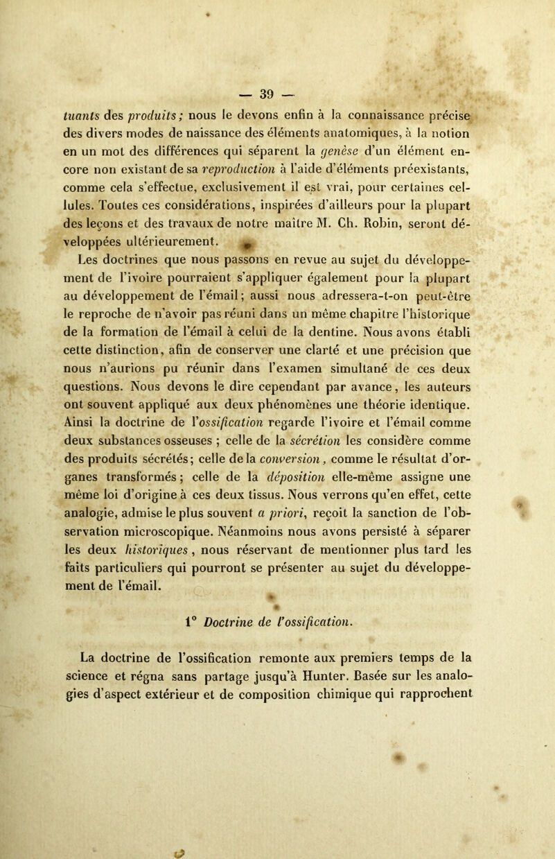 tuants des produits; nous le devons enfin à la connaissance précise des divers modes de naissance des éléments anatomiques, à la notion en un mot des différences qui séparent la genèse d’un élément en- core non existant de sa reproduction à l’aide d’éléments préexistants, comme cela s’effectue, exclusivement il est vrai, pour certaines cel- lules. Toutes ces considérations, inspirées d’ailleurs pour la plupart des leçons et des travaux de notre maître M. Ch. Robin, seront dé- veloppées ultérieurement. ^ Les doctrines que nous passons en revue au sujet du développe- ment de l’ivoire pourraient s’appliquer également pour la plupart au développement de l’émail; aussi nous adressera-t-on peut-être le reproche de n’avoir pas réuni dans un même chapitre l’historique de la formation de l’émail à celui de la dentine. Nous avons établi cette distinction, afin de conserver une clarté et une précision que nous n’aurions pu réunir dans l’examen simultané de ces deux questions. Nous devons le dire cependant par avance, les auteurs ont souvent appliqué aux deux phénomènes une théorie identique. Ainsi la doctrine de Vossification regarde l’ivoire et l’émail comme deux substances osseuses ; celle de la sécrétion les considère comme des produits sécrétés; celle delà conversion, comme le résultat d’or- ganes transformés ; celle de la déposition elle-même assigne une même loi d’origine à ces deux tissus. Nous verrons qu’en effet, cette analogie, admise le plus souvent a priori, reçoit la sanction de l’ob- servation microscopique. Néanmoins nous avons persisté à séparer les deux historiques , nous réservant de mentionner plus tard les faits particuliers qui pourront se présenter au sujet du développe- ment de l’émail. % m »..T ^ 1° Doctrine de l’ossification. La doctrine de l’ossification remonte aux premiers temps de la science et régna sans partage jusqu’à Hunter. Basée sur les analo- gies d’aspect extérieur et de composition chimique qui rapprochent