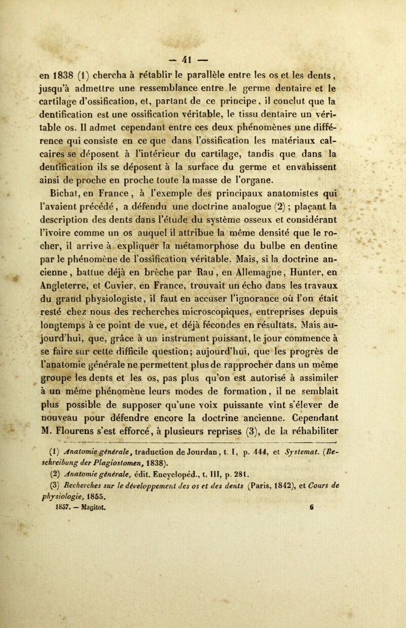 en 1838 (1) chercha à rétablir le parallèle entre les os et les dents, jusqu’à admettre une ressemblance entre le germe dentaire et le cartilage d’ossification, et, partant de ce principe, il conclut que la dentification est une ossification véritable, le tissu dentaire un véri- table os. Il admet cependant entre ces deux phénomènes une diffé- rence qui consiste en ce que dans l’ossification les matériaux cal- caires se déposent à l’intérieur du cartilage, tandis que dans la dentification ils se déposent à la surface du germe et envahissent ainsi de proche en proche toute la masse de l’organe. Bichat, en France , à l’exemple des principaux anatomistes qui l’avaient précédé, a défendu une doctrine analogue (2) ; plaçant la description des dents dans l’étude du système osseux et considérant l’ivoire comme un os auquel il attribue la même densité que le ro- cher, il arrive à expliquer la métamorphose du bulbe en denline par le phénomène de l’ossification véritable. Mais, si la doctrine an- cienne , battue déjà en brèche par Rau , en Allemagne, Hunter, en Angleterre, et Cuvier, en France, trouvait un écho dans les travaux du grand physiologiste, il faut en accuser l’ignorance où l’on était resté chez nous des recherches microscopiques, entreprises depuis longtemps à ce point de vue, et déjà fécondes en résultats. Mais au- jourd’hui, que, grâce à un instrument puissant, le jour commence à se faire sur celte difficile question; aujourd’hui, que les progrès de l’anatomie générale ne permettent plus de rapprocher dans un même groupe les dents et les os, pas plus qu’on est autorisé à assimiler à un même phénomène leurs modes de formation, il ne semblait plus possible de supposer qu’une voix puissante vînt s'élever de nouveau pour défendre encore la doctrine ancienne. Cependant M. Flourens s’est efforcé, à plusieurs reprises (3), de la réhabiliter (1) Anatomie générale, traduction de Jourdan, t. I, p. 444, et Systemat. (Be- schreibung der Plagiostomen, 1838). (2) Anatomie générale, édit. Encyclopéd., t. III, p. 28 t. (3) Recherches sur le développement des os et des dents (Paris, 1842), et Cours de physiologie, 1855. 1857. — Magitot. 6