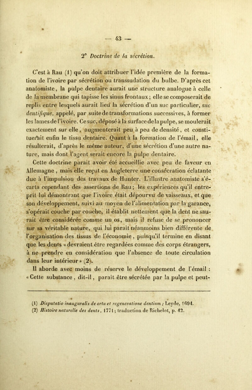 2° Doctrine de la sécrétion. C’est à Rail (1) qu’on doit attribuer l’idée première de la forma- tion de l’ivoire par sécrétion ou transsudation du bulbe. D’après cet anatomiste, la pulpe dentaire aurait une structure analogue à celle de la membrane qui tapisse les sinus frontaux; elle se composerait de replis entre lesquels aurait lieu la sécrétion d’un suc particulier, suc clentifique, appelé, par suite de transformations successives, à former les lames de l’ivoire. Ce suc, déposé à la surface delà pulpe, se moulerait exactement sur elle, augmenterait peu à peu de densité, et consti- tuent enfin le tissu dentaire. Quanta la formation de l’émail, elle résulterait, d’après le même auteur, d’une sécrétion d’une autre na- ture, mais dont l’agent serait encore la pulpe dentaire. Cette doctrine parait avoir été accueillie avec peu de faveur en Allemagne , mais elle reçut en Angleterre une consécration éclatante due à l’impulsion des travaux de Hunter. L’illustre anatomiste s’é- carta cependant des assertians de Rau ; les expériences qu’il entre- prit lui démontrant que l’ivoire était dépourvu de vaisseaux, et que son développement, suivi au moyen de l’alimentation par la garance, s’opérait couche par couche, il établit nettement que la dent ne sau- rait être considérée comme un os, mais il refuse de se prononcer sur sa véritable nature, qui lui paraît néanmoins bien différente de l’organisation des tissus de l’économie, puisqu’il termine en disant que les dents «devraient être regardées comme des corps étrangers, à ne prendre en considération que l’absence de toute circulation dans leur intérieur » (2). Il aborde avec moins de réserve le développement de l’émail : « Cette substance , dit-il, parait être sécrétée par la pulpe et peut- (1) Disputatio inauguralis deortuct rcgenerationc dentium ; Leyde, 1694. (2) Histoire naturelle des dents, 1771 ; traduction de Richelot, p. 42.