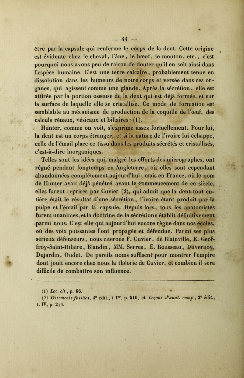 être par la capsule qui renferme le corps de la dent. Cette origine est évidente chez le cheval, l’âne, le bœuf, le mouton, etc.; c’est pourquoi nous avons peu de raison de douter qu’il en soit ainsi dans l’espèce humaine. C’est une terre calcaire, probablement tenue en dissolution dans les humeurs de notre corps et versée dans ces or- ganes, qui agissent comme une glande. Après la sécrétion, elle est attirée par la portion osseuse de la dent qui est déjà formée, et sur la surface de laquelle elle se cristallise. Ce mode de formation est semblable au mécanisme de production de la coquille de l’œuf, des calculs rénaux, vésicaux et biliaires » (1). Hunter, comme on voit, s’exprime assez formellement. Pour lui, la dent est un corps étranger, et si la nature de l’ivoire lui échappe, celle de l’émail place ce tissu dans les produits sécrétés et cristallisés, c’est-à-dire inorganiques. Telles sont les idées qui, malgré les efforts des micrographes, ont régné pendant longtemps en Angleterre, où elles sont cependant abandonnées complètement aujourd’hui ; mais en France, où le nom de Hunter avait déjà pénétré avant le 'Commencement de ce siècle, elles furent reprises par Cuvier (2), qui admit que la dent tout en- tière était le résultat d’une sécrétion, l’ivoire étant produit par la pulpe et l’émail par la capsule. Depuis lors, tous les anatomistes furent unanimes, et la doctrine de la sécrétion s’établit définitivement parmi nous. C’est elle qui aujourd’hui encore règne dans nos écoles, où des voix puissantes l’ont propagée et défendue. Parmi ses plus sérieux défenseurs, nous citerons F. Cuvier, de Blainville, E. Geof- froy-Saint-Hilaire, Blandin, MM. Serres, E. Rousseau, Duvernoy, Dujardin, Oudet. De pareils noms suffisent pour montrer l’empire dont jouit encore chez nous la théorie de Cuvier, et combien il sera difficile de combattre son influence. (1) Loc. cil., p. 66. • (2) Ossements fossiles, 4e édit., 1. Ier, p. 510, et Leçons d’anat. comp., 2e édit., t. IV, p. 2 j 4.