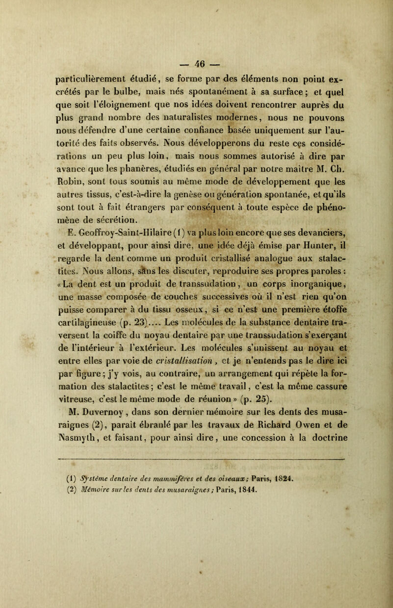 particulièrement étudié, se forme par des éléments non point ex- crétés par le bulbe, mais nés spontanément à sa surface ; et quel que soit l’éloignement que nos idées doivent rencontrer auprès du plus grand nombre des naturalistes modernes, nous ne pouvons nous défendre d’une certaine confiance basée uniquement sur l’au- torité des faits observés. Nous développerons du reste ces considé- rations un peu plus loin, mais nous sommes autorisé à dire par avance que les phanères, étudiés en général par notre maître M. Ch. Robin, sont tous soumis au même mode de développement que les autres tissus, c’est-à-dire la genèse ou génération spontanée, et qu’ils sont tout à fait étrangers par conséquent à toute espèce de phéno- mène de sécrétion. E. Geoffroy-Saint-Hilaire ( 1 ) va plus loin encore que ses devanciers, et développant, pour ainsi dire, une idée déjà émise par Hunter, il regarde la dent comme un produit cristallisé analogue aux stalac- tites. Nous allons, sâns les discuter, reproduire ses propres paroles : «La dent est un produit de transsudation, un corps inorganique, une masse composée de couches successives où il n’est rien qu’on puisse comparer à du tissu osseux, si ce n’est une première étoffe cartilagineuse (p. 23).... Les molécules de la substance dentaire tra- versent la coiffe du noyau dentaire par une transsudation s’exerçant de l’intérieur à l’extérieur. Les molécules s’unissent au noyau et entre elles par voie de cristallisation , et je n’entends pas le dire ici par figure ; j’y vois, au contraire, un arrangement qui répète la for- mation des stalactites ; c’est le même travail, c'est la même cassure vitreuse, c’est le même mode de réunion » (p. 25). M. Duvernoy , dans son dernier mémoire sur les dents des musa- raignes (2), parait ébranlé par les travaux de Richard Owen et de Nasmyth, et faisant, pour ainsi dire, une concession à la doctrine (1) Système dentaire des mammifères et des oiseaux; Paris, 1824. (2) Mémoire sur les dents des musaraignes ; Paris, 1844.