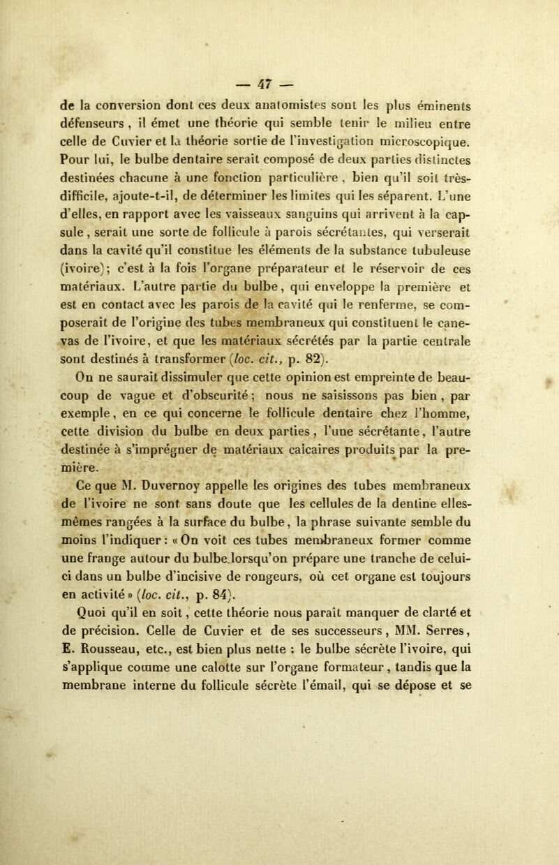 de la conversion dont ces deux anatomistes sont les plus éminents défenseurs , il émet une théorie qui semble tenir le milieu entre celle de Cuvier et la théorie sortie de l’investigation microscopique. Pour lui, le bulbe dentaire serait composé de deux parties distinctes destinées chacune à une fonction particulière , bien qu’il soit très- difficile, ajoute-t-il, de déterminer les limites qui les séparent. L’une d’elles, en rapport avec les vaisseaux sanguins qui arrivent à la cap- sule , serait une sorte de follicule à parois sécrétantes, qui verserait dans la cavité qu’il constitue les éléments de la substance tubuleuse (ivoire); c’est à la fois l’organe préparateur et le réservoir de ces matériaux. L’autre partie du bulbe, qui enveloppe la première et est en contact avec les parois de la cavité qui le renferme, se com- poserait de l’origine des tubes membraneux qui constituent le cane- vas de l’ivoire, et que les matériaux sécrétés par la partie centrale sont destinés à transformer (loc. cit., p. 82). On ne saurait dissimuler que cette opinion est empreinte de beau- coup de vague et d’obscurité ; nous ne saisissons pas bien , par exemple, en ce qui concerne le follicule dentaire chez l’homme, cette division du bulbe en deux parties , l’une sécrétante, l’autre destinée à s’imprégner de matériaux calcaires produits par la pre- mière. Ce que M. Duvernoy appelle les origines des tubes membraneux de l’ivoire ne sont sans doute que les cellules de la dentine elles- mêmes rangées à la surface du bulbe, la phrase suivante semble du moins l’indiquer: «On voit ces tubes membraneux former comme une frange autour du bulbe lorsqu’on prépare une tranche de celui- ci dans un bulbe d’incisive de rongeurs, où cet organe est toujours en activité» (/oc. cit., p. 84). Quoi qu’il en soit, cette théorie nous paraît manquer de clarté et de précision. Celle de Cuvier et de ses successeurs, MM. Serres, E. Rousseau, etc., est bien plus nette : le bulbe sécrète l’ivoire, qui s’applique comme une calotte sur l’organe formateur , tandis que la membrane interne du follicule sécrète l’émail, qui se dépose et se