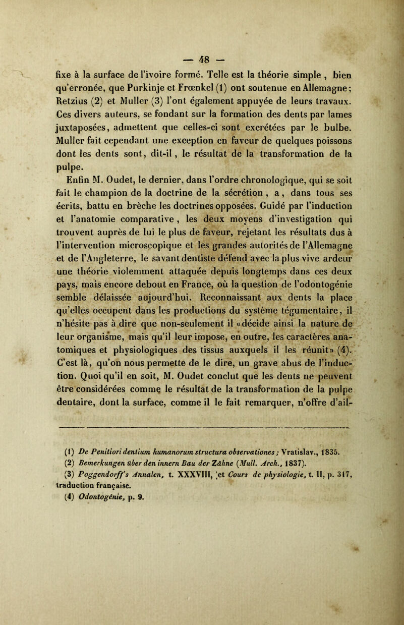 fixe à la surface de l’ivoire formé. Telle est la théorie simple , bien qu’erronée, que Purkinje et Frœnkel (1) ont soutenue en Allemagne; Retzius (2) et Muller (3) l’ont également appuyée de leurs travaux. Ces divers auteurs, se fondant sur la formation des dents par lames juxtaposées, admettent que celles-ci sont excrétées par le bulbe. Muller fait cependant une exception en faveur de quelques poissons dont les dents sont, dit-il, le résultat de la transformation de la pulpe. Enfin M. Oudet, le dernier, dans l’ordre chronologique, qui se soit fait le champion de la doctrine de la sécrétion , a, dans tous ses écrits, battu en brèche les doctrines opposées. Guidé par l’induction et l’anatomie comparative , les deux moyens d’investigation qui trouvent auprès de lui le plus de faveur, rejetant les résultats dus à l’intervention microscopique et les grandes autorités de l’Allemagne et de l’Angleterre, le savant dentiste défend avec la plus vive ardeur une théorie violemment attaquée depuis longtemps dans ces deux pays, mais encore debout en France, où la question de l’odontogénie semble délaissée aujourd’hui. Reconnaissant aux dents la place qu’elles occupent dans les productions du système tégumentaire, il n’hésite pas à dire que non-seulement il «décide ainsi la nature de leur organisme, mais qu’il leur impose, en outre, les caractères ana- tomiques et physiologiques des tissus auxquels il les réunit» (4). C’est là, qu’on nous permette de le dire, un grave abus de l’induc- tion. Quoiqu’il en soit, M. Oudet conclut que les dents ne peuvent être considérées comme le résultat de la transformation de la pulpe dentaire, dont la surface, comme il le fait remarquer, n’offre d’ail- (1) De Pcnitiori denlium humanorum structura observationes ; Vratislav., 1835. (2) Bemerkungen über den innern Bau derZâhne (Mull. Arch., 1837). (3) Poggcndorff’s Annalen, t. XXXVIII, 'et Cours de physiologie, t. II, p. 317, traduction française. (4) Odontogénie, p. 9.