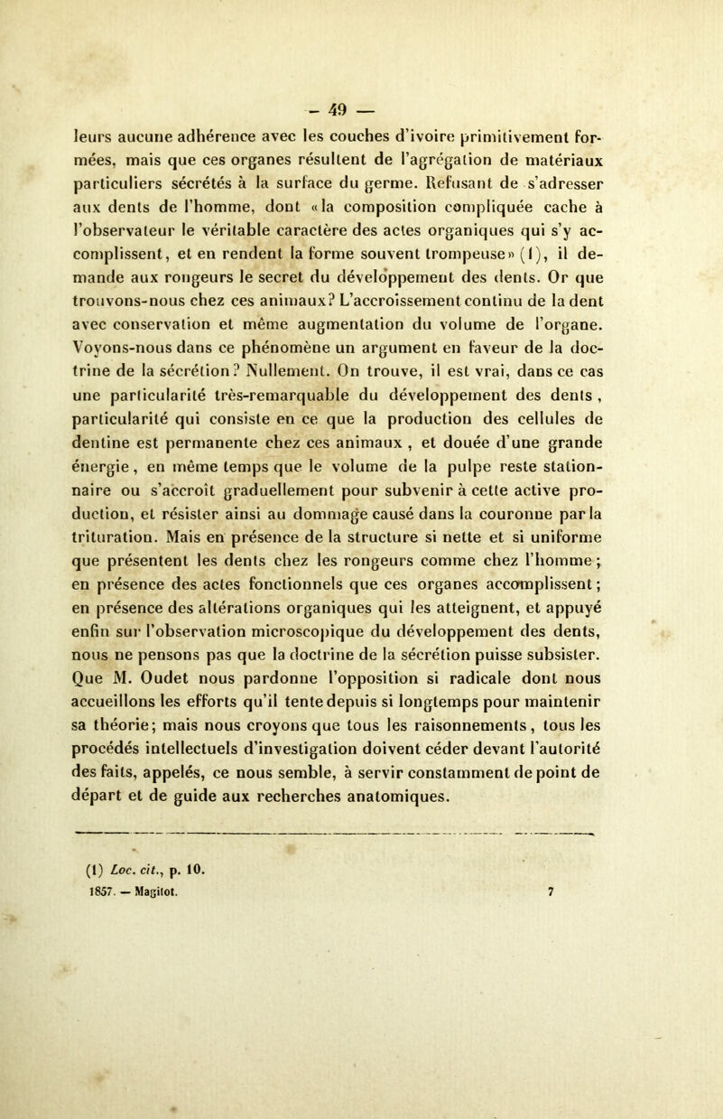 leurs aucune adhérence avec les couches d’ivoire primitivement for- mées, mais que ces organes résultent de l’agrégation de matériaux particuliers sécrétés à la surface du germe. Refusant de s’adresser aux dents de l’homme, dont «la composition compliquée cache à l’observateur le véritable caractère des actes organiques qui s’y ac- complissent, et en rendent la forme souvent trompeuse» (I), il de- mande aux rongeurs le secret du développement des dents. Or que trouvons-nous chez ces animaux? L’accroissement continu de la dent avec conservation et même augmentation du volume de l’organe. Voyons-nous dans ce phénomène un argument en faveur de la doc- trine de la sécrétion? Nullement. On trouve, il est vrai, dans ce cas une particularité très-remarquable du développement des dents , particularité qui consiste en ce que la production des cellules de dentine est permanente chez ces animaux , et douée d’une grande énergie, en même temps que le volume de la pulpe reste station- naire ou s’accroît graduellement pour subvenir à cette active pro- duction, et résister ainsi au dommage causé dans la couronne parla trituration. Mais en présence de la structure si nette et si uniforme que présentent les dents chez les rongeurs comme chez l’homme ; en présence des actes fonctionnels que ces organes accomplissent ; en présence des altérations organiques qui les atteignent, et appuyé enfin sur l’observation microscopique du développement des dents, nous ne pensons pas que la doctrine de la sécrétion puisse subsister. Que M. Oudet nous pardonne l’opposition si radicale dont nous accueillons les efforts qu’il tente depuis si longtemps pour maintenir sa théorie; mais nous croyons que tous les raisonnements, tous les procédés intellectuels d’investigation doivent céder devant l’autorité des faits, appelés, ce nous semble, à servir constamment de point de départ et de guide aux recherches anatomiques. (1) Loc. cit., p. 10. 1857. — Magitot. 7