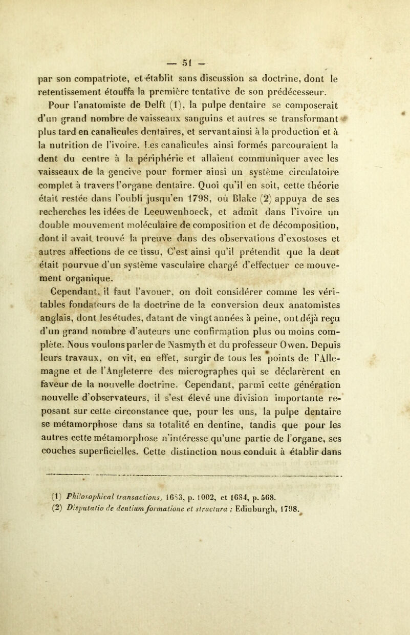 par son compatriote, et établit sans discussion sa doctrine, dont le retentissement étouffa la première tentative de son prédécesseur. Pour l’anatomiste de Delft (1), la pulpe dentaire se composerait d’un grand nombre de vaisseaux sanguins et autres se transformant plus tard en canalicules dentaires, et servantainsi à la production et à la nutrition de l’ivoire. I.es canalicules ainsi formés parcouraient la dent du centre à la périphérie et allaient communiquer avec les vaisseaux de la gencive pour former ainsi un système circulatoire complet à travers l’organe dentaire. Quoi qu’il en soit, cette théorie était restée dans l’oubli jusqu’en 1798, où Blake (2) appuya de ses recherches les idées de Leeuwenhoeck, et admit dans l’ivoire un double mouvement moléculaire de composition et de décomposition, dont il avait trouvé la preuve dans des observations d’exostoses et autres affections de ce tissu. C’est ainsi qu’il prétendit que la dent était pourvue d’un système vascuiaire chargé d’effectuer ce mouve- ment organique. Cependant, il faut l’avouer, on doit considérer comme les véri- tables fondateurs de la doctrine de la conversion deux anatomistes anglais, dont les études, datant de vingt années à peine, ont déjà reçu d’un grand nombre d’auteurs une confirmation plus ou moins com- plète. Aous voulons parler de A'asmyth et du professeur Owen. Depuis leurs travaux, on vit, en effet, surgir de tous les points de l’Alle- magne et de l'Angleterre des micrographes qui se déclarèrent en faveur de la nouvelle doctrine. Cependant, parmi cette génération nouvelle d’observateurs, il s’est élevé une division importante re- posant sur celte circonstance que, pour les uns, la pulpe dentaire se métamorphose dans sa totalité en dentine, tandis que pour les autres cette métamorphose n’intéresse qu’une partie de l’organe, ses couches superficielles. Cette distinction nous conduit à établir dans (t) PhÜosophical transactionsj 16S3, p. 1002, et 1GS4, p. 568. (2) Disputatio de dcntium formationc et structura ; Edinburgh, 1798.