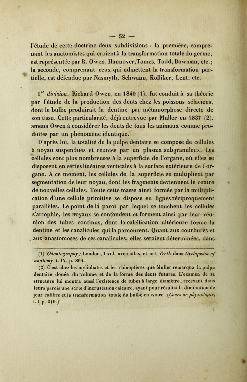 l’étude de cette doctrine deux subdivisions : la première, compre- nant les anatomistes qui croient à la transformation totale du germe, est représentée par R. Owen, Hannover,Tomes, Todd, Bowman, etc.; la seconde, comprenant ceux qui admettent la transformation par- tielle, est défendue par Nasmvth, Schwann, Kolliker, Lent, etc. trc division. Richard Owen, en 1840 (1), fut conduit à sa théorie par l’étude de la production des dents chez les poissons sélaciens, dont le bulbe produirait la dentine par métamorphose directe de son tissu. Cette particularité, déjà entrevue par Muller en 1837 (2), amena Owen à considérer les dents de tous les animaux comme pro- duites par un phénomène identique. D’après lui, la totalité de la pulpe dentaire se compose de cellules à noyau suspendues et réunies par un plasma subgranuleux. Les cellules sont plus nombreuses à la superficie de l’organe, où elles se disposent en séries linéaires verticales à la surface extérieure de l’or- gane. A ce moment, les cellules de la superficie se multiplient par segmentation de leur noyau, dont les fragments deviennent le centre de nouvelles cellules. Toute cette masse ainsi formée par la multipli- cation d’une cellule primitive se dispose en lignes réciproquement parallèles. Le point de là paroi par lequel se touchent les cellules s’atrophie, les rroyaux se confondent et forment ainsi par leur réu- nion des tubes continus, dont la calcification ultérieure forme la dentine et les canalicules qui la parcourent. Quant aux courbures et aux anastomoses de ces canalicules, elles seraient déterminées, dans (1) Odontography; London, 1 vol. a^c atlas, et art. Teeth dans Cyclopedia of anatomy, t. IV, p. 8C4. (2) C’est chez les myliobates et les rhinoptères que Muller remarqua la pulpe dentaire douée du volume et de la forme des dents futures. L’examen de sa structure lui montra aussi l’existence de tubes à large diamètre, recevant dans leurs parois une scrle d’incrustation calcaire, ayant pour résultat la diminution de jeur calibre et la transformation totale du bulbe en ivoire. (Cours de physiologie, 1.1, p. 319.y