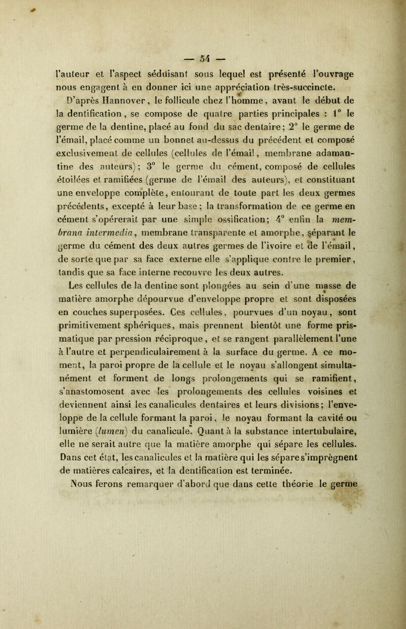 l’auteur et l’aspect séduisant sous lequel est présenté l’ouvrage nous engagent à en douner ici une appréciation très-succincte. D’après Hannover, le follicule chez l’homme, avant le début de la dentification , se compose de quatre parties principales : 1° le germe de la denline, placé au fond du sac dentaire; 2° le germe de l’émail, placé comme un bonnet au-dessus du précédent et composé exclusivement de cellules (cellules de l’émai!, membrane adaman- tine des auteurs); 3° le germe du cément, composé de cellules étoilées et ramifiées (germe de l’émail des auteurs), et constituant une enveloppe complète, entourant de toute part les deux germes précédents, excepté à leur base; la transformation de ce germe en cément s’opérerait par une simple ossification; 4° enfin la mem- brane. intermedia, membrane transparente et amorphe, §éparant le germe du cément des deux autres germes de l’ivoire et de l’émail, de sorte que par sa face externe elle s’applique contre le premier, tandis que sa face interne recouvre les deux autres. Les cellules de la dentine sont plongées au sein d’une masse de matière amorphe dépourvue d’enveloppe propre et sont disposées en couches superposées. Ces cellules, pourvues d’un noyau, sont primitivement sphériques, mais prennent bientôt une forme pris- matique par pression réciproque, et se rangent parallèlement l’une à l’autre et perpendiculairement à la surface du germe. A ce mo- ment, la paroi propre de la cellule et le noyau s’allongent simulta- nément et forment de longs prolongements qui se ramifient, s’anastomosent avec les prolongements des cellules voisines et deviennent ainsi les canalicules dentaires et leurs divisions; l’enve- loppe de la cellule formant la paroi, le noyau formant la cavité ou lumière {lumen) du canalieule. Quanta la substance intertubulaire, elle ne serait autre que la matière amorphe qui sépare les cellules. Dans cet état, les canalicules et la matière qui les sépare s’imprègnent de matières calcaires, et la dentification est terminée. ÎNous ferons remarquer d’abord que dans cette théorie le germe