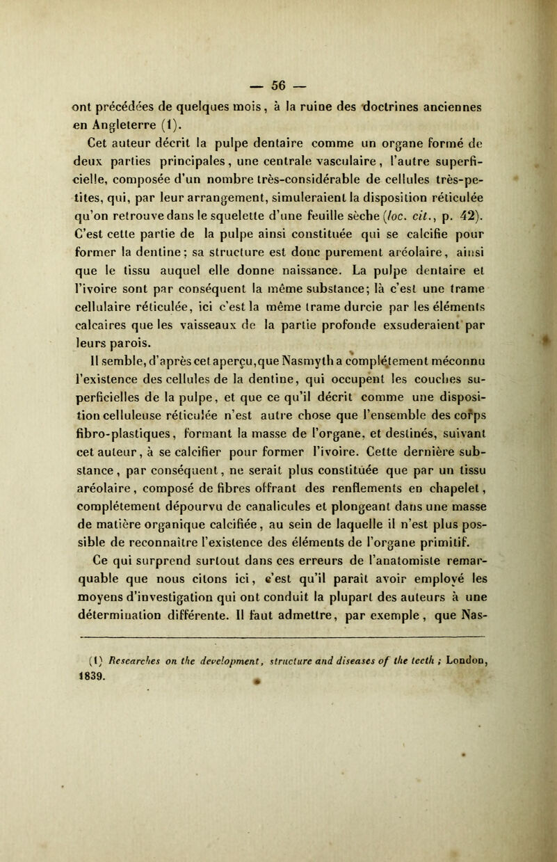 ont précédées de quelques mois, à la ruine des doctrines anciennes en Angleterre (1). Cet auteur décrit la pulpe dentaire comme un organe formé de deux parties principales, une centrale vasculaire, l’autre superfi- cielle, composée d’un nombre très-considérable de cellules très-pe- tites, qui, par leur arrangement, simuleraient la disposition réticulée qu’on retrouve dans le squelette d’une feuille sèche (/oc. cit., p. 42). C’est cette partie de la pulpe ainsi constituée qui se calcifie pour former la dentine: sa structure est donc purement aréolaire, ainsi que le tissu auquel elle donne naissance. La pulpe dentaire et l’ivoire sont par conséquent la même substance; là c’est une trame cellulaire réticulée, ici c’est la même trame durcie par les éléments calcaires que les vaisseaux de la partie profonde exsuderaient par leurs parois. Il semble, d’après cetaperçu,queNasmytha complètement méconnu l’existence des cellules de la dentine, qui occupent les couches su- perficielles de la pulpe, et que ce qu’il décrit comme une disposi- tion celluleuse réticulée n’est autre chose que l’ensemble des corps fibro-plastiques, formant la masse de l’organe, et destinés, suivant cet auteur, à se calcifier pour former l’ivoire. Cette dernière sub- stance , par conséquent, ne serait plus constituée que par un tissu aréolaire, composé de fibres offrant des renflements en chapelet, complètement dépourvu de canalicules et plongeant dans une masse de matière organique calcifiée, au sein de laquelle il n’est plus pos- sible de reconnaître l’existence des éléments de l’organe primitif. Ce qui surprend surtout dans ces erreurs de l’anatomiste remar- quable que nous citons ici, c’est qu’il paraît avoir employé les moyens d’investigation qui ont conduit la plupart des auteurs à une détermination différente. Il faut admettre, par exemple, que Nas- (t) Rcscarches on thc development, structure and diseuses of the tecth ; London, 1839.