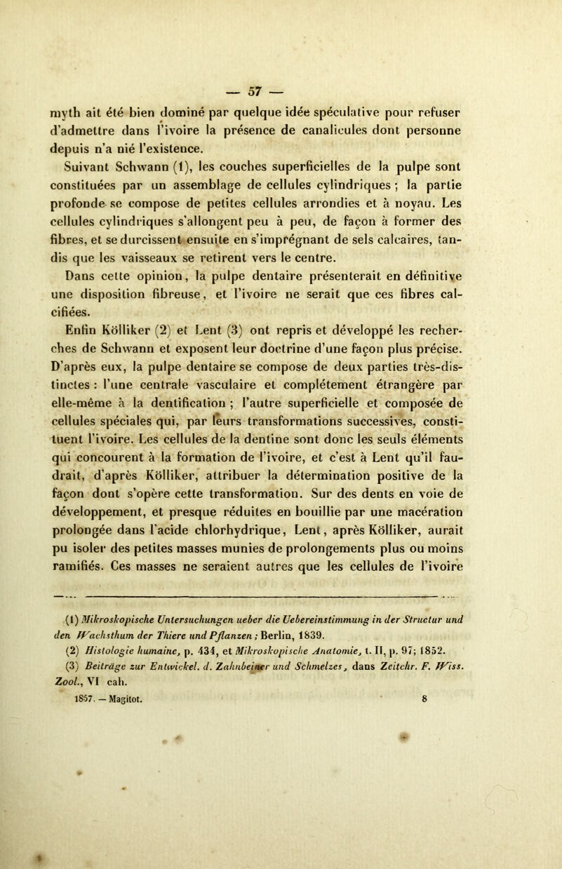 myth ait été bien dominé par quelque idée spéculative pour refuser d’admettre dans l’ivoire la présence de canalicules dont personne depuis n’a nié l’existence. Suivant Schwann (1), les couches superficielles de la pulpe sont constituées par un assemblage de cellules cylindriques ; la partie profonde se compose de petites cellules arrondies et à noyau. Les cellules cylindriques s’allongent peu à peu, de façon à former des fibres, et se durcissent ensuite en s’imprégnant de sels calcaires, tan- dis que les vaisseaux se retirent vers le centre. Dans cette opinion, la pulpe dentaire présenterait en définitive une disposition fibreuse, et l’ivoire 11e serait que ces fibres cal- cifiées. Enfin Kolliker (2) et Lent (3) ont repris et développé les recher- ches de Schwann et exposent leur doctrine d’une façon plus précise. D’après eux, la pulpe dentaire se compose de deux parties très-dis- tinctes : l’une centrale vasculaire et complètement étrangère par elle-même à la dentification ; l’autre superficielle et composée de cellules spéciales qui, par leurs transformations successives, consti- tuent l’ivoire. Les cellules de la dentine sont donc les seuls éléments qui concourent à la formation de l’ivoire, et c’est à Lent qu’il fau- drait, d’après Kolliker, attribuer la détermination positive de la façon dont s’opère cette transformation. Sur des dents en voie de développement, et presque réduites en bouillie par une macération prolongée dans l'acide chlorhydrique, Lent, après Kolliker, aurait pu isoler des petites masses munies de prolongements plus ou moins ramifiés. Ces masses ne seraient autres que les cellules de l’ivoire (1) Mikroskopische Unlersuchungcn uebcr die Uebereinstimmung in der Struclur und den fVachsthum dcr Thierc und Pflanzen ; Berlin, 1839. (2) Histologie humaine, p. 434, et Mikroskopische Anatomie, t. II, p. 97; 1852. (3) Beitrdge zur Entwickel. d. Zahnbeiner und Schmelzes, dans Zeitchr. F. JViss. Zool., VI cah. 1857. — Magitot. 8