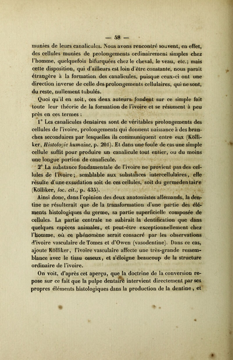 munies de leurs canalicules. Nous avons rencontré souvent, en effet, des cellules munies de prolongements ordinairement simples chez l’homme, quelquefois bifurquées chez le cheval, le veau, etc.; mais cette disposition, qui d’ailleurs est loin d’être constante, nous paraît étrangère à la formation des canalicules, puisque ceux-ci ont une direction inverse de celle des prolongements cellulaires, qui ne sont, du reste, nullement tubulés. Quoi qu'il en soit, ces deux auteurs fondent sur ce simple fait toute leur théorie de la formation de l’ivoire et se résument à peu près en ces termes : 1° Les canalicules dentaires sont de véritables prolongements des cellules de l’ivoire, prolongements qui donnent naissance à des bran- ches secondaires par lesquelles ils communiquent entre eux (Kôlli- ker, Histologie humaine, p. 201). Et dans une foule de cas une simple cellule suffit pour produire un canalicule tout entier, ou du moins une longue portion de canalicule. 2° La substance fondamentale de l’ivoire ne provient pas des cel- lules de L’ivoire; semblable aux substances intercellulaires, elle résulte d’une exsudation soit de ces cellules, soit du germeden taire (Kôlliker, loc. cit., p. 435). Ainsi donc, dans l’opinion des deux anatomistes allemands, la den- tine ne résulterait que de la transformation d’une partie des élé- ments histologiques du germe, sa partie superficielle composée de cellules. La partie centrale ne subirait la dentification que dans quelques espèces animales, et peut-être exceptionnellement chez l’homme, où ce phénomène serait consacré par les observations d’ivoire vasculaire de Tomes et d’Owen (vasodenline). Dans ce cas, ajoute Kôlliker, l’ivoire vasculaire affecte une très-grande ressem- blance avec le tissu osseux, et s’éloigne beaucoup de la structure ordinaire de l’ivoire. On voit, d’après cet aperçu, que la doctrine de la conversion re- pose sur ce fait que la pulpe dentairè intervient directement par ses propres éléments histologiques dans la production de la dentine , et
