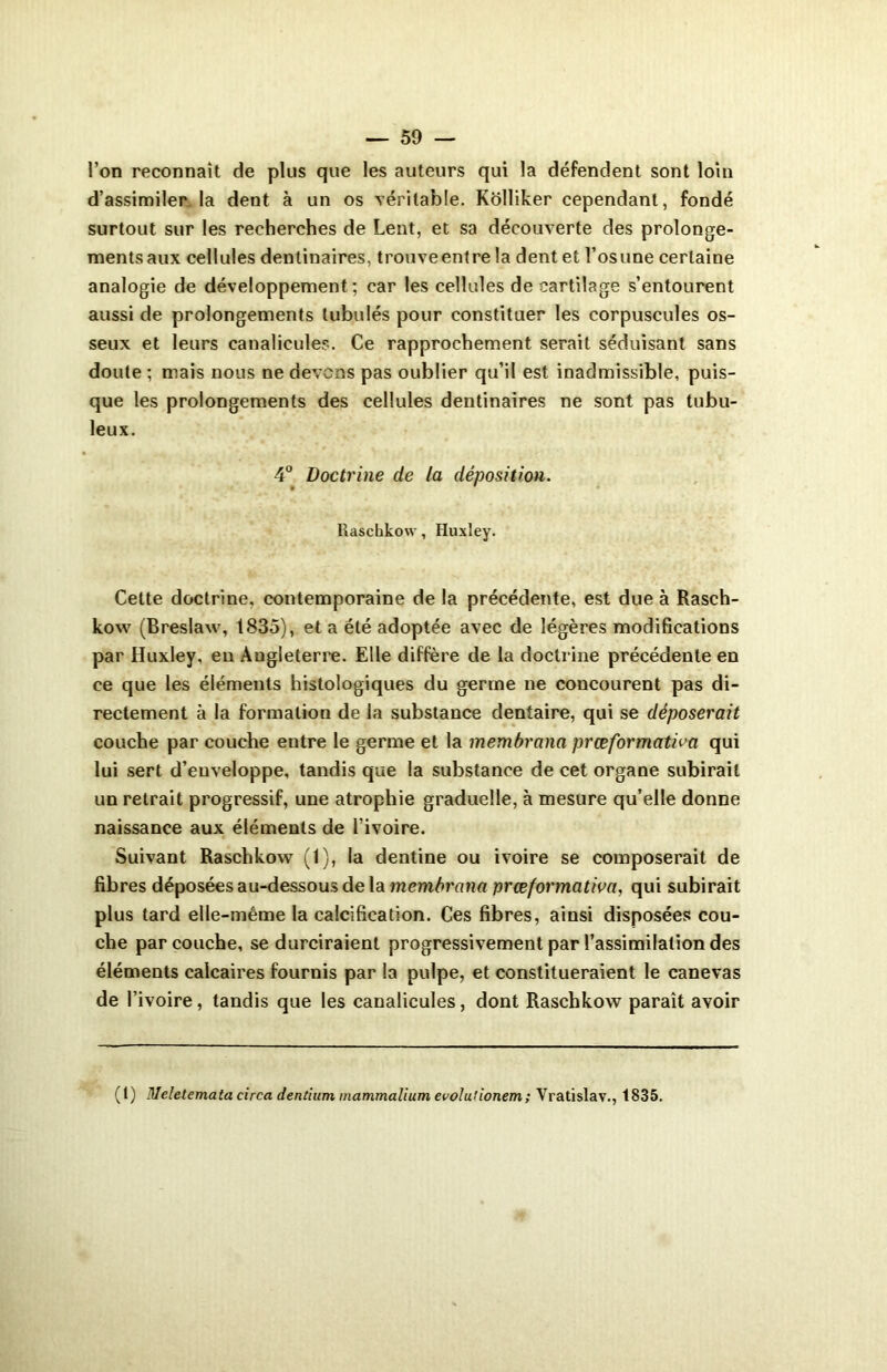 l’on reconnaît de plus que les auteurs qui la défendent sont loin d’assimiler la dent à un os véritable. Kolliker cependant, fondé surtout sur les recherches de Lent, et sa découverte des prolonge- mentsaux cellules dentinaires, trouveentre la dent et l’os une certaine analogie de développement ; car les cellules de cartilage s’entourent aussi de prolongements tubulés pour constituer les corpuscules os- seux et leurs canalicules. Ce rapprochement serait séduisant sans doute ; mais nous ne devons pas oublier qu’il est inadmissible, puis- que les prolongements des cellules dentinaires ne sont pas tubu- leux. 4° Doctrine de la déposition. llascbkow, Huxley. Cette doctrine, contemporaine de la précédente, est due à Rasch- kow (Breslaw, 1835), et a été adoptée avec de légères modifications par Huxley, en Angleterre. Elle diffère de la doctrine précédente en ce que les éléments histologiques du germe ne concourent pas di- rectement à la formation de la substance dentaire, qui se déposerait couche par couche entre le germe et la membrana prœformativa qui lui sert d’enveloppe, tandis que la substance de cet organe subirait un retrait progressif, une atrophie graduelle, à mesure qu’elle donne naissance aux éléments de l’ivoire. Suivant Raschkow (1), la dentine ou ivoire se composerait de fibres déposées au-dessous de la membrana præformativa, qui subirait plus tard elle-même la calcification. Ces fibres, ainsi disposées cou- che par couche, se durciraient progressivement par l’assimilation des éléments calcaires fournis par la pulpe, et constitueraient le canevas de l’ivoire, tandis que les canalicules, dont Raschkow paraît avoir (l) Melelemata circa dentium mammalium evolutionem; Vratislav., 1835.